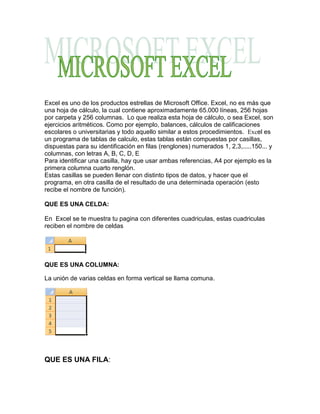 Excel es uno de los productos estrellas de Microsoft Office. Excel, no es más que una hoja de cálculo, la cual contiene aproximadamente 65.000 líneas, 256 hojas por carpeta y 256 columnas.  Lo que realiza esta hoja de cálculo, o sea Excel, son ejercicios aritméticos. Como por ejemplo, balances, cálculos de calificaciones escolares o universitarias y todo aquello similar a estos procedimientos.  Excel es un programa de tablas de calculo, estas tablas están compuestas por casillas, dispuestas para su identificación en filas (renglones) numerados 1, 2,3,.....150... y columnas, con letras A, B, C, D, EPara identificar una casilla, hay que usar ambas referencias, A4 por ejemplo es la primera columna cuarto renglón.Estas casillas se pueden llenar con distinto tipos de datos, y hacer que el programa, en otra casilla de el resultado de una determinada operación (esto recibe el nombre de función).<br />QUE ES UNA CELDA:<br />En  Excel se te muestra tu pagina con diferentes cuadriculas, estas cuadriculas reciben el nombre de celdas <br />QUE ES UNA COLUMNA:<br />La unión de varias celdas en forma vertical se llama comuna.<br />QUE ES UNA FILA: <br />La unión de varias celdas de forma horizontal se llama fila.<br />CUALES SON LAS PARTES DE UNA HOJA DE EXCEL:<br />Barra de acceso rápido.Barra de titulo                                                                                                     <br />Hoja  de Excel.Barra de formulas.Barra de etiquetas.Barra de desplaza-miento.<br />LA BANDA DE OPCIONES:<br />La Banda de opciones contiene todas las opciones del programa agrupadas en pestañas. Al hacer clic en Insertar, por ejemplo, veremos las operaciones relacionadas con la inserción de los diferentes elementos que se pueden crear en Excel. <br />Todas las operaciones se pueden hacer a partir de estos menús. Pero las más habituales podríamos añadirlas a la barra de acceso rápido como hemos visto en el punto anterior. <br />En algunos momentos algunas opciones no estarán disponibles, las reconocerás porque tienen un color atenuado.<br />Las pestañas que forman la banda pueden ir cambiando según el momento en que te encuentres cuando trabajes con Excel. Está diseñada para mostrar solamente aquellas opciones que te serán útiles en cada pantalla. <br />Haciendo clic en el botón de Office que se encuentra en la parte superior izquierda de la pantalla podrás desplegar un menú desde donde podrás ver las acciones que puedes realizar sobre el documento, incluyendo Guardar, Imprimir o crear uno Nuevo.<br />A este menú también puedes acceder desde el modo de acceso por teclado tal y como vimos para la Banda de opciones.<br />Este menú contiene tres tipos básicos de elementos:<br />Comandos inmediatos. Se ejecutan de forma inmediata al hacer clic sobre ellos. Se reconocen porque a la derecha del nombre del comando no aparece nada. Por ejemplo, la opción Guardar para guardar el documento actual. O también, al hacer clic en la opción puede aparecer un cuadro de diálogo donde nos pedirá más información sobre la acción a realizar como la opción Abrir. right0Opción con otro menú desplegable. Se reconocen porque tienen un triángulo a la derecha. Colocando el ratón en ese triángulo puedes acceder a otro listado de opciones. Por ejemplo, la opción Administrar para acceder a las opciones de administración de la base de datos. <br />NEGRITA:<br />Aplica el formato de negrita al texto seleccionado.<br />CURSIVA: <br />Aplica el formato de cursiva al texto seleccionado.<br />SUBRAYADO:<br />Subraya el texto seleccionado.<br />COLOR DE FUENTE: <br />Nos permite cambiar el color del texto.<br />TIPO Y TAMAÑO  DE FUENTE:<br />Nos permite elegir el tipo y el tamaño de letra que se desee.<br />  <br />