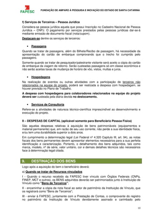 FUNDAÇÃO DE AMPARO À PESQUISA E INOVAÇÃO DO ESTADO DE SANTA CATARINA
10
f) Serviços de Terceiros – Pessoa Jurídica
Considera-se pessoa jurídica aquela que possui Inscrição no Cadastro Nacional de Pessoa
Jurídica – CNPJ. O pagamento por serviços prestados pelas pessoas jurídicas dar-se-á
mediante emissão de documento fiscal (nota/cupom).
Destacam-se dentre os serviços de terceiros:
• Passagens
Quando se tratar de passagens, além do Bilhete/Recibo de passagem, há necessidade da
apresentação do cartão de embarque comprovando que o trecho foi cumprido pelo
passageiro.
Somente quando se tratar de pesquisador/palestrante visitante será aceito a cópia do cartão
de embarque da viagem de retorno. Serão custeadas passagens só em classe econômica e
não serão aceitas taxas de mudança de horário de vôo, vistos, multas e juros.
• Hospedagens
Na realização de eventos ou outras atividades com a participação de terceiros não
relacionados na equipe do projeto, poderá ser realizada a despesa com hospedagem, se
houver previsão no Plano de Trabalho.
A despesa com hospedagens para colaboradores relacionados na equipe do projeto
deverá ser custeada pela diária devida no deslocamento.
• Serviços de Consultoria
Refere-se a atividades de natureza técnico-científica imprescindível ao desenvolvimento e
execução do projeto.
II – DESPESAS DE CAPITAL (aplicável somente para Beneficiário Pessoa Física)
São aquelas despesas relativas à aquisição de bens patrimoniáveis (equipamentos e
material permanente) que, em razão de seu uso corrente, não perde a sua identidade física,
e/ou tem uma durabilidade superior a dois anos.
Em cumprimento a determinação legal (Lei Federal nº 4.320 Capitulo III, art. 94), as notas
fiscais dos bens permanentes devem apresentar elementos necessários para a sua perfeita
identificação e caracterização. Portanto, o detalhamento dos bens adquiridos, tais como
marca, modelo, nº de série, valor unitário, cor e demais detalhes técnicos são necessários
face à determinação legal citada.
9. DESTINAÇÃO DOS BENS
Logo após a aquisição do bem o beneficiário deverá:
a) Quando se tratar de Recursos vinculados
I - Quando o recurso recebido da FAPESC tiver vínculo com Órgãos Federais (CNPq,
FINEP, MCT e outros), os BENS adquiridos deverão ser patrimoniados junto à Instituição de
Vínculo como "Bens de Terceiros";
II - encaminhar a cópia da nota fiscal ao setor de patrimônio da Instituição de Vínculo, que
os registrará como "Bens de Terceiros";
III - enviar à FAPESC, juntamente com a Prestação de Contas, o comprovante do registro
no patrimônio da Instituição de Vínculo devidamente assinado e carimbado pelo
 