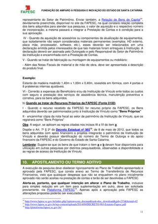 FUNDAÇÃO DE AMPARO À PESQUISA E INOVAÇÃO DO ESTADO DE SANTA CATARINA
11
representante do Setor de Patrimônio. Enviar também, a Relação de Bens de Capital14
,
devidamente preenchida, disponível no site da FAPESC, na qual constará relação completa
dos bens adquiridos para atender sua pesquisa, o valor de aquisição e o respectivo número
de incorporação; a mesma passará a integrar a Prestação de Contas e é condição para a
sua aprovação.
IV - Quando da aquisição de acessórios ou componentes de atualização de equipamentos,
que isoladamente não sejam considerados materiais permanentes (exemplos: HD externo,
placa mãe, processador, software, etc.), esses deverão ser relacionados em uma
declaração emitida pelos interessados de que tais materiais foram entregues à Instituição. A
declaração deverá ser assinada pelo Outorgado e pelo Responsável do Setor de Patrimônio
da Instituição e encaminhada com a Prestação de Contas.
V - Quando se tratar de fabricação ou montagem de equipamentos ou mobiliário:
- Além das Notas Fiscais de material e de mão de obra, deve ser apresentada a descrição
do produto final.
Exemplo:
Estante de madeira medindo 1,40m x 1,00m x 0,40m, revestida em fórmica, com 4 portas e
8 prateleiras internas ajustáveis.
VI - Correrão a expensas do Beneficiário e/ou da Instituição de Vínculo ente todos os custos
com seguro e prestação dos serviços de assistência técnica, manutenção preventiva e
corretiva, para os bens adquiridos.
b) Quando se tratar de Recursos Próprios da FAPESC (Fonte 0100)
I - Quando o recurso recebido da FAPESC for recurso próprio da FAPESC, os Bens
adquiridos deverão ser patrimoniados junto à Instituição de Vínculo como "Bens Próprios"
II - encaminhar cópia da nota fiscal ao setor de patrimônio da Instituição de Vínculo, que os
registrará como "Bens Próprios"
Obs: A seguir, se aplicam as regras citadas nos incisos III a VI do item a.
Dispõe o Art. 7º § 2º do Decreto Estadual nº 96515
, de 8 de maio de 2012, que todos os
bens adquiridos com apoio financeiro a projetos integrarão o patrimônio da Instituição de
Vínculo e deverão possuir identificação do número do Termo de Outorga e do apoio
financeiro da FAPESC e do Governo do Estado de Santa Catarina.
Lembrete: Sugere-se que os bens de que tratam o item a e b devam ficar disponíveis para
utilização em outras pesquisas por distintos pesquisadores, observadas a disponibilidade e
as regras de acesso da Instituição de Vínculo.
10. APOSTILAMENTO OU TERMO ADITIVO
A execução da pesquisa deve obedecer rigorosamente ao Plano de Trabalho apresentado e
aprovado pela FAPESC, que consta anexo ao Termo de Transferência de Recursos
Financeiros, visto que quaisquer despesas que não se enquadrem no plano inicialmente
aprovado não serão aceitas na prestação de contas e terão de ser devolvidas a FAPESC.
Alerta-se, portanto, que qualquer intenção em alterar o Plano de Trabalho, inclusive
para simples redução em um item para suplementação em outro, deve ser solicitada
previamente, via Plataforma FAPESC16
. Apenas após a aprovação pela FAPESC as
alterações propostas poderão ser executadas.
14
http://www.fapesc.sc.gov.br/index.php?option=com_docman&task=doc_download&gid=233&Itemid=42
15
http://www.fapesc.sc.gov.br/wp-content/uploads/2014/09/DECRETO-965-Estatuto-Fapesc.pdf
16
http://plataforma.fapesc.sc.gov.br/
 