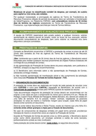 FUNDAÇÃO DE AMPARO À PESQUISA E INOVAÇÃO DO ESTADO DE SANTA CATARINA
12
Mudanças de grupo na classificação contábil da despesa, por exemplo, de custeio
para capital ou vice-versa, são vedadas.
Por qualquer necessidade, a prorrogação de vigência do Termo de Transferência de
Recursos Financeiros (dilação do período da pesquisa) deve ser solicitada à Coordenação
do Edital/Programa, via Plataforma FAPESC, com antecedência mínima de 30 (trinta)
dias do término da vigência estabelecida no Termo de Transferência de Recursos
Financeiros, cuja implementação será feita por meio de Termos Aditivos.
11. ACOMPANHAMENTO E AVALIAÇÃO DOS PROJETOS
A equipe da FAPESC responsável pelo projeto poderá, a qualquer momento, solicitar
apresentação de relatório parcial do projeto, visitar os locais de sua execução, solicitar
documentos comprobatórios de despesas, bem como vistoriar os materiais e/ou bens
adquiridos e serviços contratados.
12. PRESTAÇÃO DE CONTAS
Compete ao Beneficiário encaminhar à FAPESC a prestação de contas no prazo de até 30
(trinta) dias contados do final da vigência do Termo de Transferência de Recursos
Financeiros.
(Obs: Lembrando que a partir de 30 (trinta) dias do final da vigência, o Beneficiário estará
bloqueado para receber quaisquer recursos provenientes de Órgãos Públicos Estaduais até
a entrega de sua prestação de contas).
A não apresentação da Prestação de Contas dentro do prazo estipulado, sem justificativa à
FAPESC, ensejará os seguintes encaminhamentos:
a) O Beneficiário será informado sobre a não apresentação da Prestação de Contas,
solicitando a entrega imediata;
b) Não havendo apresentação de manifestação oficial e não cumprimento da solicitação
será instaurado Processo de Tomada de Contas Especial – TCE.
I – ORGANIZAÇÃO DA DOCUMENTAÇÃO
A prestação de contas deve ser elaborada em função de cada parcela de recursos (uma
para CUSTEIO e outra para CAPITAL) repassada ao Beneficiário, de acordo com o
comunicado de pagamento enviado pela FAPESC quando do repasse do recurso.
Toda documentação integrante da prestação de contas deverá ser encaminhada em via
original, e nos casos em que o comprovante for menor que o tamanho A-4 (ex.: Recibo de
Pedágio, Cupom Fiscal, Bilhetes de Passagens, Boleto Bancário, etc.) deverá ser colado em
uma folha de tamanho A-4 na posição “retrato” (vertical), respeitando as possíveis
anotações no verso do mesmo e mantendo margem para furação. Cada folha de papel
deverá conter somente um documento.
Deve-se evitar dobrar documentos e Notas Fiscais, exceto as maiores que uma folha A-4,
evitando ainda utilizar grampos e clipes para a fixação de documentos.
No caso de comprovantes de despesas emitidos em papel termo sensível, providenciar
fotocópia do mesmo e encaminhar anexo ao original na Prestação de Contas.
Quando da Prestação de Contas de parcela única ou última parcela, o Beneficiário deverá
juntar, como último documento, um envelope contendo o cartão da conta bancária,
preferencialmente cortado ao meio (inutilizado).
Cada prestação de contas deverá conter, nesta ordem, os seguintes documentos:
 