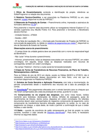 FUNDAÇÃO DE AMPARO À PESQUISA E INOVAÇÃO DO ESTADO DE SANTA CATARINA
13
I) Ofício de Encaminhamento contendo a identificação do projeto, referência ao
Edital/Programa e a relação dos documentos.
II) Relatório Técnico-Científico, a ser preenchido na Plataforma FAPESC ou em, caso
especial, modelo disponível no site da FAPESC17
.
III)Balancete de Prestação de Contas – Preenchimento online, impressão e assinatura do
formulário eletrônico TC 2818
.
Para preencher e imprimir esse documento utilizar os navegadores Internet Explorer 6.7 ou
versões superiores e/ou Mozilla Firefox 4.0. Para preencher o formulário, o Beneficiário
deverá informar:
- Unidade Gestora = 270024
- Gestão = 0001
- Nº da Nota de Liquidação (NL) = informada pelo Coordenador de Projetos da FAPESC no
comunicado de pagamento, ou obtida no relatório de pagamentos por credor19
, disponível no
site da Secretaria de Estado da Fazenda.
Observações acerca do preenchimento:
- O campo titular da unidade gestora deve ser preenchido com o nome do responsável legal
do Beneficiário.
- Não “pular” linhas durante o preenchimento.
- Informar, primeiramente, todas as despesas executadas com recursos FAPESC, em ordem
cronológica. Em seguida, lançar todas as despesas realizadas com recursos de
contrapartida, também em ordem cronológica.
- No campo “Histórico”, informar a razão social do fornecedor/prestador.
IV)Cópia do Termo de Transferência de Recursos Financeiros, do Plano de Trabalho,
Remanejamentos e Aditivos.
Para os Editais do ano de 2013 em diante, exceto os Editais 06/2013 e 07/2013, não é
necessário encaminhamento desses documentos em meio físico, uma vez que se
encontram disponíveis na Plataforma FAPESC.
V) Extratos da Conta Bancária e Aplicação Financeira, com toda a movimentação, do
período compreendido desde o recebimento dos recursos até a data da prestação de
contas.
VI) Conciliação20
dos pagamentos efetuados com o extrato bancário para os cheques que
não foram compensados até a data da prestação de contas, quando for o caso;
VII) Comprovantes na via original das despesas, tais como notas fiscais, recibos
(somente para bolsistas), declarações de diárias, bilhetes de passagens, guias de
recolhimentos de tributos, dentre outros, dispostos em ordem cronológica. Os referidos
documentos devem estar acompanhados do respectivo comprovante de pagamento, como
comprovante da transferência bancária efetuada, pagamento no cartão, ou no caso de
pagamento via cheque, a cópia deste, de modo a permitir a confirmação de que o credor
recebeu o valor devido.
VIII)Saldo – quando da ocorrência de saldo remanescente ao final do projeto na conta
corrente, transferir o valor através de Depósito Identificado21
. Para tanto, é necessário
informar os seguintes dados:
17
http://www.fapesc.sc.gov.br/manuais-e-formularios/
18
http://sistemas.sc.gov.br/sef/anexo_tc28/default.asp
19
http://sistemas2.sc.gov.br/sef/websef/pgtocredor
20
http://www.fapesc.sc.gov.br/index.php?option=com_docman&task=doc_download&gid=25&Itemid=42
21
http://depositoidentificado.sef.sc.gov.br/Controles/GeraDeposito.aspx
 