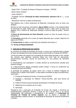 FUNDAÇÃO DE AMPARO À PESQUISA E INOVAÇÃO DO ESTADO DE SANTA CATARINA
14
- Órgão: 2724 – Fundação de Amparo à Pesquisa e Inovação – FAPESC
- Banco: Banco do Brasil
- Conta: 948.001-3
- Finalidade: Informar: Devolução de saldo remanescente, referente a NL nº ....... a que
se refere.
- Depositante: Informar os dados do Beneficiário.
Este depósito será o último lançamento do Balancete, considerado como se fosse uma
despesa.
Quando se tratar de parcela intermediária, alguns Editais prevêem a não obrigatoriedade
da devolução do saldo. Neste caso, é necessário lançar o saldo como se fosse uma
despesa, com o histórico de “Saldo para utilização na próxima etapa do projeto”. Verificar
Editais.
IX)Termo de Encerramento da Conta Bancária, quando se tratar de parcela única ou
parcela final.
X) Formulário preenchido com os bens de capital adquiridos para o projeto, disponível na
página da FAPESC.
XI) Comprovante do registro no patrimônio da instituição interveniente; e
XII) Termos de Responsabilidade.
II - ANÁLISE DA PRESTAÇÃO DE CONTAS
No momento da entrega da Prestação de Contas, a mesma será verificada pelos analistas
do Setor de Prestação de Contas e posteriormente encaminhada ao Protocolo da FAPESC.
a) Esta pré-análise não significa que a prestação de contas esteja aprovada ou não, valendo
tão somente para identificar eventuais falhas tais como falta de documentos,
preenchimentos incorretos, rasuras de documentos etc., que possam ser facilmente
sanados;
b) Inconsistências que prejudiquem a análise deverão ser primeiramente sanadas para
posterior entrega;
c) o descumprimento dessas orientações poderá ensejar a recusa do recebimento da
Prestação por parte da FAPESC.
A aprovação da prestação de contas ocorre com a baixa no Sistema Integrado de
Planejamento e Gestão Fiscal (SIGEF), e essa etapa é precedida de alguns procedimentos,
quais sejam:
1) Entrega da Prestação de Contas no Protocolo da FAPESC.
2) Avaliação e Aprovação do Relatório Técnico-Científico, pela área técnica da
FAPESC.
3) Análise Financeira da documentação apresentada na Prestação de Contas.
4) Diligências e/ou correções (se for o caso).
5) Aprovação.
Ressalta-se que a aprovação da Prestação de Contas não impede a ocorrência de
questionamentos posteriores {durante o prazo de até 5 (cinco) anos, e se houver
irregularidades não justificadas, o procedimento a ser adotado é a instauração de
Processo de Tomada de Contas Especial, que se destina à apuração de
responsabilidade, podendo resultar na necessidade de devolução de recursos devidamente
corrigidos.
 