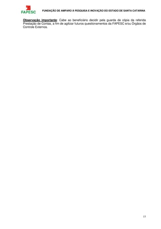 FUNDAÇÃO DE AMPARO À PESQUISA E INOVAÇÃO DO ESTADO DE SANTA CATARINA
15
Observação importante: Cabe ao beneficiário decidir pela guarda de cópia da referida
Prestação de Contas, a fim de agilizar futuros questionamentos da FAPESC e/ou Órgãos de
Controle Externos.
 