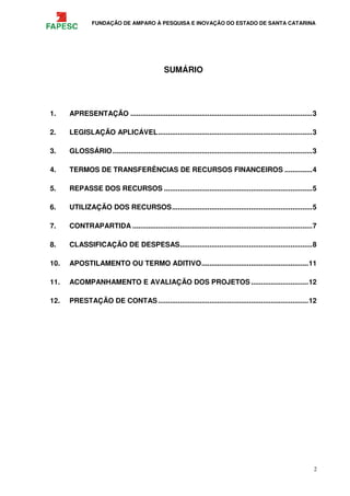 FUNDAÇÃO DE AMPARO À PESQUISA E INOVAÇÃO DO ESTADO DE SANTA CATARINA
2
SUMÁRIO
1. APRESENTAÇÃO ............................................................................................3
2. LEGISLAÇÃO APLICÁVEL..............................................................................3
3. GLOSSÁRIO.....................................................................................................3
4. TERMOS DE TRANSFERÊNCIAS DE RECURSOS FINANCEIROS ..............4
5. REPASSE DOS RECURSOS ...........................................................................5
6. UTILIZAÇÃO DOS RECURSOS.......................................................................5
7. CONTRAPARTIDA ...........................................................................................7
8. CLASSIFICAÇÃO DE DESPESAS...................................................................8
10. APOSTILAMENTO OU TERMO ADITIVO......................................................11
11. ACOMPANHAMENTO E AVALIAÇÃO DOS PROJETOS .............................12
12. PRESTAÇÃO DE CONTAS............................................................................12
 