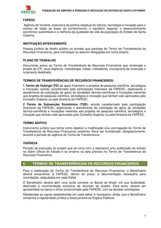 FUNDAÇÃO DE AMPARO À PESQUISA E INOVAÇÃO DO ESTADO DE SANTA CATARINA
4
FAPESC
Agência de fomento, executora da política estadual de ciência, tecnologia e inovação para o
avanço de todas as áreas do conhecimento, o equilíbrio regional, o desenvolvimento
econômico sustentável e a melhoria da qualidade de vida da população do Estado de Santa
Catarina.
INSTITUIÇÃO INTERVENIENTE
Pessoa jurídica de direito público ou privado que participe do Termo de Transferência de
Recursos Financeiros, para homologar ou assumir obrigações em nome próprio.
PLANO DE TRABALHO
Documento anexo ao Termo de Transferência de Recursos Financeiros que contempla o
projeto de CTI, seus objetivos, metodologia, metas, indicadores, cronograma de execução e
orçamento detalhado.
TERMOS DE TRANSFERÊNCIAS DE RECURSOS FINANCEIROS:
1 Termo de Outorga (TO) de apoio financeiro a projetos de pesquisa científica, tecnológica
e Inovação: acordo caracterizado pela participação financeira da FAPESC, objetivando o
atendimento de solicitação de apoio às atividades técnico-científicas e inovações inerentes
aos projetos de pesquisa científica, tecnológica e inovação que tenham sido aprovados pelo
Conselho Superior ou pela Diretoria da FAPESC.
2 Termo de Subvenção Econômica (TSE): acordo caracterizado pela participação
financeira da FAPESC, objetivando o atendimento de solicitação de apoio às atividades
técnico-científicas e inovações inerentes aos projetos de pesquisa científica, tecnológica e
inovação que tenham sido aprovados pelo Conselho Superior ou pela Diretoria da FAPESC.
TERMO ADITIVO
Instrumento jurídico que tenha como objetivo a modificação e/ou prorrogação do Termo de
Transferência de Recursos Financeiros existente. Deve ser formalizado, obrigatoriamente,
durante o período de vigência do Termo de Transferência.
VIGÊNCIA
Período de execução do projeto que se inicia com a assinatura e/ou publicação do extrato
no Diário Oficial do Estado e se encerra na data prevista no Termo de Transferência de
Recursos Financeiros.
4. TERMOS DE TRANSFERÊNCIAS DE RECURSOS FINANCEIROS
Para a celebração do Termo de Transferência de Recursos Financeiros, o Beneficiário
deverá encaminhar à FAPESC, dentro do prazo, a documentação necessária para
contratação, estipulados em cada Edital.
O Beneficiário deverá abrir uma conta corrente no Banco do Brasil, em sua titularidade,
destinada à movimentação exclusiva de recursos do projeto. Para tanto, deverá ser
apresentado ao banco o ofício encaminhado pela FAPESC, com as devidas orientações.
Obedecidas as regras estabelecidas em cada edital, é necessário, ainda, que o Beneficiário
comprove a regularidade jurídica e fiscal perante os Órgãos Públicos.
 