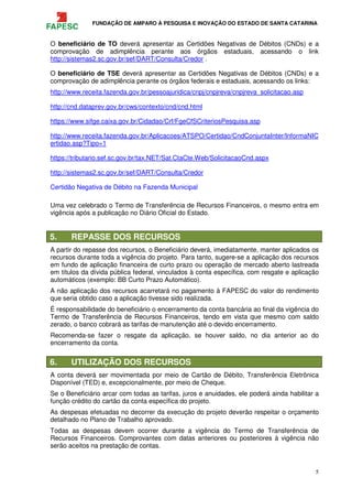 FUNDAÇÃO DE AMPARO À PESQUISA E INOVAÇÃO DO ESTADO DE SANTA CATARINA
5
O beneficiário de TO deverá apresentar as Certidões Negativas de Débitos (CNDs) e a
comprovação de adimplência perante aos órgãos estaduais, acessando o link
http://sistemas2.sc.gov.br/sef/DART/Consulta/Credor .
O beneficiário de TSE deverá apresentar as Certidões Negativas de Débitos (CNDs) e a
comprovação de adimplência perante os órgãos federais e estaduais, acessando os links:
http://www.receita.fazenda.gov.br/pessoajuridica/cnpj/cnpjreva/cnpjreva_solicitacao.asp
http://cnd.dataprev.gov.br/cws/contexto/cnd/cnd.html
https://www.sifge.caixa.gov.br/Cidadao/Crf/FgeCfSCriteriosPesquisa.asp
http://www.receita.fazenda.gov.br/Aplicacoes/ATSPO/Certidao/CndConjuntaInter/InformaNIC
ertidao.asp?Tipo=1
https://tributario.sef.sc.gov.br/tax.NET/Sat.CtaCte.Web/SolicitacaoCnd.aspx
http://sistemas2.sc.gov.br/sef/DART/Consulta/Credor
Certidão Negativa de Débito na Fazenda Municipal
Uma vez celebrado o Termo de Transferência de Recursos Financeiros, o mesmo entra em
vigência após a publicação no Diário Oficial do Estado.
5. REPASSE DOS RECURSOS
A partir do repasse dos recursos, o Beneficiário deverá, imediatamente, manter aplicados os
recursos durante toda a vigência do projeto. Para tanto, sugere-se a aplicação dos recursos
em fundo de aplicação financeira de curto prazo ou operação de mercado aberto lastreada
em títulos da dívida pública federal, vinculados à conta específica, com resgate e aplicação
automáticos (exemplo: BB Curto Prazo Automático).
A não aplicação dos recursos acarretará no pagamento à FAPESC do valor do rendimento
que seria obtido caso a aplicação tivesse sido realizada.
É responsabilidade do beneficiário o encerramento da conta bancária ao final da vigência do
Termo de Transferência de Recursos Financeiros, tendo em vista que mesmo com saldo
zerado, o banco cobrará as tarifas de manutenção até o devido encerramento.
Recomenda-se fazer o resgate da aplicação, se houver saldo, no dia anterior ao do
encerramento da conta.
6. UTILIZAÇÃO DOS RECURSOS
A conta deverá ser movimentada por meio de Cartão de Débito, Transferência Eletrônica
Disponível (TED) e, excepcionalmente, por meio de Cheque.
Se o Beneficiário arcar com todas as tarifas, juros e anuidades, ele poderá ainda habilitar a
função crédito do cartão da conta específica do projeto.
As despesas efetuadas no decorrer da execução do projeto deverão respeitar o orçamento
detalhado no Plano de Trabalho aprovado.
Todas as despesas devem ocorrer durante a vigência do Termo de Transferência de
Recursos Financeiros. Comprovantes com datas anteriores ou posteriores à vigência não
serão aceitos na prestação de contas.
 