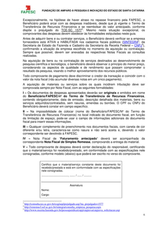 FUNDAÇÃO DE AMPARO À PESQUISA E INOVAÇÃO DO ESTADO DE SANTA CATARINA
6
Excepcionalmente, na hipótese de haver atraso no repasse financeiro pela FAPESC, o
Beneficiário poderá arcar com as despesas inadiáveis, desde que já vigente o Termo de
Transferência de Recursos Financeiros e se reembolsar do valor antecipado, conforme
dispõe o prejulgado do TCE-SC 15773
. Mesmo nesta situação excepcional, os
comprovantes das despesas devem obedecer às formalidades estipuladas neste guia.
Antes de adquirir bens e ou contratar serviços, o Beneficiário deverá verificar se a empresa
fornecedora está ATIVA e HABILITADA nos cadastros fiscais públicos (SINTEGRA4
, da
Secretaria de Estado da Fazenda e Cadastro da Secretaria da Receita Federal – CNPJ5
),
confirmando a situação da empresa escolhida no momento da aquisição ou contratação.
Sempre que possível, devem ser anexadas às respectivas Notas Fiscais as consultas
realizadas.
Na aquisição de bens ou na contratação de serviços destinados ao desenvolvimento de
pesquisa científica e tecnológica, o beneficiário deverá observar o princípio do menor preço,
considerando os aspectos de qualidade e de rendimento que possam comprometer o
resultado da pesquisa, visando o melhor aproveitamento dos recursos públicos.
Todo comprovante de pagamento deve discriminar o credor da transação e coincidir com o
valor da nota fiscal (não acumular diversas notas em um único pagamento).
A aquisição de materiais ou serviços sobre os quais incidirem tributação deve ser
comprovada sempre por Nota Fiscal, com as seguintes formalidades:
I – Os documentos de despesas apresentados deverão ser originais e emitidos em nome
do Beneficiário/FAPESC/nº do Termo de Transferência de Recursos Financeiros,
contendo obrigatoriamente, data de emissão, descrição detalhada dos materiais, bens ou
serviços adquiridos/contratados, sem rasuras, emendas ou borrões. O CPF ou CNPJ do
Beneficiário deverá constar em campo específico.
II – Na impossibilidade de colocar (nome do Beneficiário/FAPESC/Nº do Termo de
Transferência de Recursos Financeiros) no local indicado do documento fiscal, em função
da limitação de espaço, pode-se usar o campo de informações adicionais do documento
fiscal para inserir essas informações.
III – Qualquer complemento de preenchimento nos documentos fiscais, com caneta de cor
diferente e/ou letra, caracteriza-se como rasura e não será aceita e, devendo o valor
correspondente ser devolvido à FAPESC.
IV – Nota Fiscal de “Faturamento antecipado” deverá ser acompanhada da
correspondente Nota Fiscal de Simples Remessa, comprovando a entrega do material.
V – Todo comprovante de despesa deverá conter declaração do responsável, certificando
que o material/serviço foi recebido/prestado, em conformidade com as especificações nele
consignadas, conforme modelo (abaixo) que poderá ser escrito no verso do comprovante.
Certifico que o material/serviço constante deste documento foi
recebido/prestado e está em conformidade com as especificações
nele consignadas.
...................................., ....... / ...... / ..........
Assinatura
Nome:
Cargo:
3
http://consulta.tce.sc.gov.br/cog/asp/prejulgado.asp?nu_prejulgado=1577
4
http://sistemas3.sef.sc.gov.br/sintegra/consulta_empresa_pesquisa.aspx
5
http://www.receita.fazenda.gov.br/pessoajuridica/cnpj/cnpjreva/cnpjreva_solicitacao.asp
 