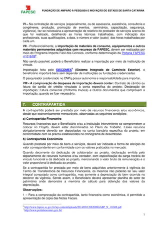 FUNDAÇÃO DE AMPARO À PESQUISA E INOVAÇÃO DO ESTADO DE SANTA CATARINA
7
VI – Na contratação de serviços (especialmente, os de assessoria, assistência, consultoria e
congêneres, produção, promoção de eventos, seminários, capacitação, segurança,
vigilância), faz-se necessária a apresentação de relatório do prestador de serviços acerca do
que foi realizado, detalhando as horas técnicas trabalhadas, com indicação dos
profissionais, suas qualificações, a data, o número e valor (custo) das horas trabalhadas por
cada um.
VII - Preferencialmente, a importação de materiais de consumo, equipamentos e outros
materiais permanentes adquiridos com recursos da FAPESC, devem ser realizados por
meio do Programa Importa Fácil dos Correios, conforme determinação da Portaria FAPESC
nº 016/086
.
Não sendo possível, poderá o Beneficiário realizar a importação por meio da instituição de
vínculo.
Importação feita pelo SISCOMEX7
(Sistema Integrado de Comércio Exterior), o
beneficiário importará bens sem depender de instituições ou fundações credenciadas.
O pesquisador credenciado no CNPq possui autonomia e responsabilidade para importar.
VIII - A comprovação de despesas de importação deverá conter: Contrato de câmbio ou
fatura do cartão de crédito vinculado à conta especifica do projeto; Declaração de
importação; Fatura comercial (Proforma Invoice) e Outros documentos que comprovem a
importação, quando se fizer necessário.
7. CONTRAPARTIDA
A contrapartida poderá ser prestada por meio de recursos financeiros e/ou econômicos,
desde que economicamente mensuráveis, observadas as seguintes condições:
a) Contrapartida Financeira
Recursos financeiros que o Beneficiário e/ou a Instituição Interveniente se comprometem a
colocar no Projeto, devem estar discriminados no Plano de Trabalho. Esses recursos
obrigatoriamente deverão ser depositados na conta bancária especifica do projeto, em
conformidade com os prazos estabelecidos no cronograma de desembolso.
b) Contrapartida Econômica
Quando prestada por meio de bens e serviços, deverá ser indicada a forma de aferição do
valor correspondente em conformidade com os valores praticados no mercado.
Quando decorrente da dedicação de colaborador ao projeto, declaração emitida pelo
departamento de recursos humanos e/ou contador, com especificação da carga horária do
vínculo funcional e da dedicada ao projeto, mencionando o valor bruto da remuneração e o
valor proporcional à dedicada ao projeto.
Se a contrapartida for prestada por meio de bens adquiridos anteriormente à vigência do
Termo de Transferência de Recursos Financeiros, os mesmos não poderão ter seu valor
integral computado como contrapartida, mas somente a depreciação do bem ocorrida no
decorrer da vigência. Sendo assim, o Beneficiário deverá apresentar planilha do setor de
patrimônio onde demonstre a memória de cálculo para obtenção dos valores da
depreciação.
Observações:
1 – Para a comprovação da contrapartida, tanto financeira como econômica, é permitido a
apresentação de cópia das Notas Fiscais.
6
http://www.fapesc.sc.gov.br/wp-content/uploads/2014/09/12082008GABP_N_-01608.pdf
7
http://www.portalsiscomex.gov.br/
 