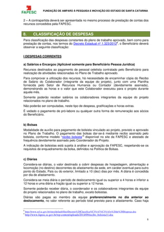 FUNDAÇÃO DE AMPARO À PESQUISA E INOVAÇÃO DO ESTADO DE SANTA CATARINA
8
2 – A contrapartida deverá ser apresentada no mesmo processo de prestação de contas dos
recursos concedidos pela FAPESC.
8. CLASSIFICAÇÃO DE DESPESAS
Para classificação das despesas constantes do plano de trabalho aprovado, bem como para
prestação de contas, nos termos do Decreto Estadual nº 1.323/20128
, o Beneficiário deverá
observar a seguinte classificação:
I DESPESAS CORRENTES
a) Salários e Encargos (Aplicável somente para Beneficiário Pessoa Jurídica)
Recursos destinados ao pagamento de pessoal celetista contratado pelo Beneficiário para
realização de atividades relacionadas no Plano de Trabalho aprovado.
Para comprovar a utilização dos recursos, há necessidade de encaminhar cópia do Recibo
de Salário do Colaborador (integrante da equipe do projeto), junto com uma Planilha
fornecida pelo Setor de Recursos Humanos ou Contador (devidamente assinada),
demonstrando as horas e o valor que este Colaborador executou para o projeto durante
aquele mês.
Somente poderão receber salários os colaboradores integrantes da equipe do projeto
relacionados no plano de trabalho.
Não poderão ser computadas, neste tipo de despesa, gratificações e horas extras.
É vedado o pagamento de pró-labore ou qualquer outra forma de remuneração aos sócios
do Beneficiário.
b) Bolsas
Modalidade de auxílio para pagamento de bolsista vinculado ao projeto, previsto e aprovado
no Plano de Trabalho. O pagamento das bolsas dar-se-á mediante recibo assinado pelo
bolsista, conforme modelo “recibo bolsista”9
disponível no site da FAPESC e atestado de
frequência devidamente assinado pelo Coordenador do Projeto.
A indicação de bolsistas está sujeita à análise e aprovação da FAPESC, respeitando-se os
requisitos de enquadramento da bolsa, definidos na Política de Bolsas.
c) Diárias
Considera-se diárias, o valor destinado a cobrir despesas de hospedagem, alimentação e
locomoção (no destino) decorrentes do afastamento da sede, em caráter eventual para outro
ponto do Estado, País ou do exterior, limitado a 10 (dez) dias por mês. A diária é concedida
por dia de afastamento.
Considera-se meia diária o período de deslocamento igual ou superior a 4 horas e inferior a
12 horas e uma diária a fração igual ou superior a 12 horas.
Somente poderão receber diária, o coordenador e os colaboradores integrantes da equipe
do projeto relacionados no plano de trabalho, exceto bolsistas.
Diárias são pagas ao membro da equipe preferencialmente no dia anterior ao
deslocamento, no valor referente ao período total previsto para o afastamento. Caso haja
8
http://www.sef.sc.gov.br/sites/default/files/Decreto%20Classifica%C3%A7%C3%A3o%20de%20Despesas.doc
9
http://www.fapesc.sc.gov.br/wp-content/uploads/2014/09/recibo_bolsista11.doc
 