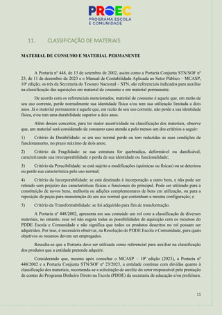 11
11. CLASSIFICAÇÃO DE MATERIAIS
MATERIAL DE CONSUMO E MATERIAL PERMANENTE
A Portaria nº 448, de 13 de setembro de 2002, assim como a Portaria Conjunta STN/SOF nº
23, de 11 de dezembro de 2023 e o Manual de Contabilidade Aplicada ao Setor Público – MCASP,
10ª edição, os três da Secretaria do Tesouro Nacional – STN, são referenciais indicados para auxiliar
na classificação das aquisições em material de consumo e em material permanente.
De acordo com os referenciais mencionados, material de consumo é aquele que, em razão de
seu uso corrente, perde normalmente sua identidade física e/ou tem sua utilização limitada a dois
anos. Já o material permanente é aquele que, em razão de seu uso corrente, não perde a sua identidade
física, e/ou tem uma durabilidade superior a dois anos.
Além desses conceitos, para ter maior assertividade na classificação dos materiais, observe
que, um material será considerado de consumo caso atenda a pelo menos um dos critérios a seguir:
1) Critério da Durabilidade: se em uso normal perde ou tem reduzidas as suas condições de
funcionamento, no prazo máximo de dois anos;
2) Critério da Fragilidade: se sua estrutura for quebradiça, deformável ou danificável,
caracterizando sua irrecuperabilidade e perda de sua identidade ou funcionalidade;
3) Critério da Perecibilidade: se está sujeito a modificações (químicas ou físicas) ou se deteriora
ou perde sua característica pelo uso normal;
4) Critério da Incorporabilidade: se está destinado à incorporação a outro bem, e não pode ser
retirado sem prejuízo das características físicas e funcionais do principal. Pode ser utilizado para a
constituição de novos bens, melhoria ou adições complementares de bens em utilização, ou para a
reposição de peças para manutenção do seu uso normal que contenham a mesma configuração; e
5) Critério da Transformabilidade: se foi adquirido para fim de transformação.
A Portaria nº 448/2002, apresenta em seu conteúdo um rol com a classificação de diversos
materiais, no entanto, esse rol não esgota todas as possibilidades de aquisição com os recursos do
PDDE Escola e Comunidade e não significa que todos os produtos descritos no rol possam ser
adquiridos. Por isso, é necessário observar, na Resolução do PDDE Escola e Comunidade, para quais
objetivos os recursos devem ser empregados.
Ressalta-se que a Portaria deve ser utilizada como referencial para auxiliar na classificação
dos produtos que a entidade pretende adquirir.
Considerando que, mesmo após consultar o MCASP – 10ª edição (2023), a Portaria nº
448/2002 e a Portaria Conjunta STN/SOF nº 23/2023, a entidade continue com dúvidas quanto à
classificação dos materiais, recomenda-se a solicitação de auxílio do setor responsável pela prestação
de contas do Programa Dinheiro Direto na Escola (PDDE) da secretaria de educação e/ou prefeitura.
 