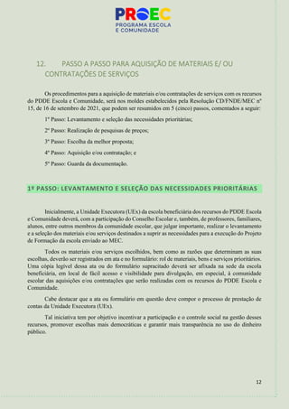 12
12. PASSO A PASSO PARA AQUISIÇÃO DE MATERIAIS E/ OU
CONTRATAÇÕES DE SERVIÇOS
Os procedimentos para a aquisição de materiais e/ou contratações de serviços com os recursos
do PDDE Escola e Comunidade, será nos moldes estabelecidos pela Resolução CD/FNDE/MEC nº
15, de 16 de setembro de 2021, que podem ser resumidos em 5 (cinco) passos, comentados a seguir:
1º Passo: Levantamento e seleção das necessidades prioritárias;
2º Passo: Realização de pesquisas de preços;
3º Passo: Escolha da melhor proposta;
4º Passo: Aquisição e/ou contratação; e
5º Passo: Guarda da documentação.
1º PASSO: LEVANTAMENTO E SELEÇÃO DAS NECESSIDADES PRIORITÁRIAS
Inicialmente, a Unidade Executora (UEx) da escola beneficiária dos recursos do PDDE Escola
e Comunidade deverá, com a participação do Conselho Escolar e, também, de professores, familiares,
alunos, entre outros membros da comunidade escolar, que julgar importante, realizar o levantamento
e a seleção dos materiais e/ou serviços destinados a suprir as necessidades para a execução do Projeto
de Formação da escola enviado ao MEC.
Todos os materiais e/ou serviços escolhidos, bem como as razões que determinam as suas
escolhas, deverão ser registrados em ata e no formulário: rol de materiais, bens e serviços prioritários.
Uma cópia legível dessa ata ou do formulário supracitado deverá ser afixada na sede da escola
beneficiária, em local de fácil acesso e visibilidade para divulgação, em especial, à comunidade
escolar das aquisições e/ou contratações que serão realizadas com os recursos do PDDE Escola e
Comunidade.
Cabe destacar que a ata ou formulário em questão deve compor o processo de prestação de
contas da Unidade Executora (UEx).
Tal iniciativa tem por objetivo incentivar a participação e o controle social na gestão desses
recursos, promover escolhas mais democráticas e garantir mais transparência no uso do dinheiro
público.
 