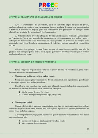 13
2º PASSO: REALIZAÇÃO DE PESQUISAS DE PREÇOS
Após o levantamento das prioridades, deve ser realizada ampla pesquisa de preços,
preferencialmente, no comércio local (uma vez que favorece a redução de custos, bem como dinamiza
e fortalece a economia da região), junto aos fornecedores e/ou prestadores de serviços, sendo
obrigatória a avaliação de, no mínimo, 3 (três) orçamentos.
As 3 (três) melhores propostas oferecidas deverão ser indicadas no formulário Consolidação
de Pesquisas de Preços, para apuração dos menores preços obtidos para cada item ou lote cotado e
definição dos fornecedores e/ou prestadores nos quais poderão ser efetivadas as compras e/ou
contratados os serviços. Ressalta-se que as cotações deverão fazer parte da prestação de contas física
da UEx.
Além de evitar quaisquer tipos de favorecimentos, tal procedimento possibilita a escolha da
proposta mais vantajosa para o erário, isto é, aquela que oferece produtos e/ou serviços de melhor
qualidade pelo menor preço.
3º PASSO: ESCOLHA DA MELHOR PROPOSTA
Para a seleção da proposta mais vantajosa ao erário, deverão ser considerados, entre outros
julgados pertinentes, os seguintes critérios:
• Menor preço obtido para o item ou lote cotado
Nesse caso, a aquisição e/ou contratação deverá ser realizada com o proponente que oferecer
o menor preço para o item ou lote pesquisado.
Considera-se item o produto ou o serviço a ser adquirido ou contratado e, lote, o agrupamento
de produtos ou serviços similares a serem contratados. Exemplos:
❖ 3 (três) resmas de papel A4 = item
❖ Materila de expediente (canetas, lápis, etc.) = lote
• Menor preço global
Quando não for viável a compra ou contratação com base no menor preço por item ou lote,
devem ser registrados em ata os motivos para realização da aquisição ou contratação com base no
menor preço global da proposta.
A escolha pelo menor preço global é justificada quando a compra ou a contratação pelo menor
preço por item ou lote:
❖ for impossível, devido à natureza indivisível do objeto;
❖ não compensar financeiramente;
 