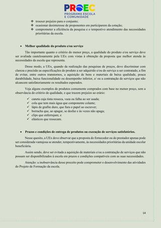 14
❖ trouxer prejuízo para o conjunto;
❖ ocasionar desinteresse de proponentes em participarem da cotação;
❖ comprometer a eficiência da pesquisa e o tempestivo atendimento das necessidades
prioritárias da escola.
• Melhor qualidade do produto e/ou serviço
Tão importante quanto o critério do menor preço, a qualidade do produto e/ou serviço deve
ser avaliada cautelosamente pela UEx com vistas à obtenção da proposta que melhor atenda às
necessidades da escola que representa.
Desse modo, a UEx, quando da realização das pesquisas de preços, deve discriminar com
clareza e precisão as especificações do produto a ser adquirido e/ou do serviço a ser contratado, a fim
de evitar, entre outros transtornos, a aquisição de bens e materiais de baixa qualidade, pouca
durabilidade, baixa funcionalidade ou desempenho inferior, e/ ou a contratação de serviços que não
alcancem satisfatoriamente os resultados esperados.
Veja alguns exemplos de produtos comumente comprados com base no menor preço, sem a
observância do critério de qualidade, e que trazem prejuízo ao erário:
✓ caneta cuja tinta resseca, vaza ou falha ao ser usada;
✓ cola que tem mais água que componente colante;
✓ lápis de grafite duro, que fura o papel ao escrever;
✓ borracha que, ao apagar, se desfaz e às vezes não apaga;
✓ clips que enferrujam; e
✓ elásticos que ressecam.
• Prazos e condições de entrega de produtos ou execução de serviços satisfatórios.
Nesse quesito, a UEx deve observar que a proposta do fornecedor ou do prestador apenas pode
ser considerada vantajosa se atender, tempestivamente, às necessidades prioritárias da unidade escolar
beneficiária.
Assim sendo, deve ser evitada a aquisição de materiais e/ou a contratação de serviços que não
possam ser disponibilizados à escola em prazos e condições compatíveis com as suas necessidades.
Atenção: a inobservância desse preceito pode comprometer o desenvolvimento das atividades
do Projeto de Formação da escola.
 