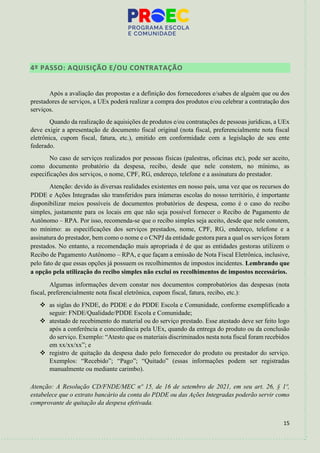15
4º PASSO: AQUISIÇÃO E/OU CONTRATAÇÃO
Após a avaliação das propostas e a definição dos fornecedores e/sabes de alguém que ou dos
prestadores de serviços, a UEx poderá realizar a compra dos produtos e/ou celebrar a contratação dos
serviços.
Quando da realização de aquisições de produtos e/ou contratações de pessoas jurídicas, a UEx
deve exigir a apresentação de documento fiscal original (nota fiscal, preferencialmente nota fiscal
eletrônica, cupom fiscal, fatura, etc.), emitido em conformidade com a legislação de seu ente
federado.
No caso de serviços realizados por pessoas físicas (palestras, oficinas etc), pode ser aceito,
como documento probatório da despesa, recibo, desde que nele constem, no mínimo, as
especificações dos serviços, o nome, CPF, RG, endereço, telefone e a assinatura do prestador.
Atenção: devido às diversas realidades existentes em nosso país, uma vez que os recursos do
PDDE e Ações Integradas são transferidos para inúmeras escolas do nosso território, é importante
disponibilizar meios possíveis de documentos probatórios de despesa, como é o caso do recibo
simples, justamente para os locais em que não seja possível fornecer o Recibo de Pagamento de
Autônomo – RPA. Por isso, recomenda-se que o recibo simples seja aceito, desde que nele constem,
no mínimo: as especificações dos serviços prestados, nome, CPF, RG, endereço, telefone e a
assinatura do prestador, bem como o nome e o CNPJ da entidade gestora para a qual os serviços foram
prestados. No entanto, a recomendação mais apropriada é de que as entidades gestoras utilizem o
Recibo de Pagamento Autônomo – RPA, e que façam a emissão de Nota Fiscal Eletrônica, inclusive,
pelo fato de que essas opções já possuem os recolhimentos de impostos incidentes. Lembrando que
a opção pela utilização do recibo simples não exclui os recolhimentos de impostos necessários.
Algumas informações devem constar nos documentos comprobatórios das despesas (nota
fiscal, preferencialmente nota fiscal eletrônica, cupom fiscal, fatura, recibo, etc.):
❖ as siglas do FNDE, do PDDE e do PDDE Escola e Comunidade, conforme exemplificado a
seguir: FNDE/Qualidade/PDDE Escola e Comunidade;
❖ atestado de recebimento do material ou do serviço prestado. Esse atestado deve ser feito logo
após a conferência e concordância pela UEx, quando da entrega do produto ou da conclusão
do serviço. Exemplo: “Atesto que os materiais discriminados nesta nota fiscal foram recebidos
em xx/xx/xx”; e
❖ registro de quitação da despesa dado pelo fornecedor do produto ou prestador do serviço.
Exemplos: “Recebido”; “Pago”; “Quitado” (essas informações podem ser registradas
manualmente ou mediante carimbo).
Atenção: A Resolução CD/FNDE/MEC nº 15, de 16 de setembro de 2021, em seu art. 26, § 1º,
estabelece que o extrato bancário da conta do PDDE ou das Ações Integradas poderão servir como
comprovante de quitação da despesa efetivada.
 