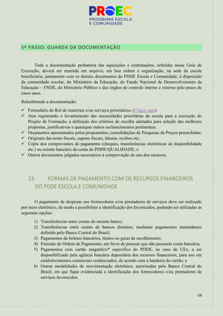 16
5º PASSO: GUARDA DA DOCUMENTAÇÃO
Toda a documentação probatória das aquisições e contratações, referidas nesse Guia de
Execução, deverá ser mantida em arquivo; em boa ordem e organização, na sede da escola
beneficiária, juntamente com os demais documentos do PDDE Escola e Comunidade; à disposição
da comunidade escolar, do Ministério da Educação, do Fundo Nacional de Desenvolvimento da
Educação – FNDE, do Ministério Público e dos órgãos de controle interno e externo pelo prazo de
cinco anos.
Relembrando a documentação:
✓ Formulário do Rol de materiais e/ou serviços prioritários; (Clique aqui)
✓ Atas registrando o levantamento das necessidades prioritárias da escola para a execução do
Projeto de Formação, a definição dos critérios de escolha adotados para seleção das melhores
propostas, justificativas e quaisquer outros esclarecimentos pertinentes;
✓ Orçamentos apresentados pelos proponentes; consolidações de Pesquisas de Preços preenchidas;
✓ Originais das notas fiscais, cupons fiscais, faturas, recibos etc;
✓ Cópia dos comprovantes de pagamento (cheques, transferências eletrônicas de disponibilidade
etc.) ou extrato bancário da conta do PDDE/QUALIDADE; e
✓ Outros documentos julgados necessários à comprovação do uso dos recursos.
13. FORMAS DE PAGAMENTO COM OS RECURSOS FINANCEIROS
DO PDDE ESCOLA E COMUNIDADE
O pagamento de despesas aos fornecedores e/ou prestadores de serviços deve ser realizado
por meio eletrônico, de modo a possibilitar a identificação dos favorecidos, podendo ser utilizadas as
seguintes opções:
1) Transferências entre contas do mesmo banco;
2) Transferências entre contas de bancos distintos, mediante pagamentos instantâneos
definido pelo Banco Central do Brasil;
3) Pagamentos de boletos bancários, títulos ou guias de recolhimento;
4) Emissão de Ordem de Pagamento, em favor de pessoas que não possuem conta bancária;
5) Pagamentos com cartão magnético* específico do PDDE, no caso de UEx, a ser
disponibilizado pela agência bancária depositária dos recursos financeiros, para uso em
estabelecimentos comerciais credenciados, de acordo com a bandeira do cartão; e
6) Outras modalidades de movimentação eletrônica, autorizadas pelo Banco Central do
Brasil, em que fique evidenciada a identificação dos fornecedores e/ou prestadores de
serviços favorecidos.
 