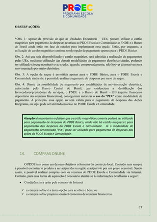 17
OBSERVAÇÕES:
*Obs. 1: Apesar da previsão de que as Unidades Executoras – UEx, possam utilizar o cartão
magnético para pagamento de despesas relativas ao PDDE Escola e Comunidade, o FNDE e o Banco
do Brasil ainda estão em fase de estudos para implementar essa opção. Então, por enquanto, a
utilização do cartão magnético continua sendo opção de pagamento apenas para o PDDE Básico.
Obs. 2: Até que seja disponibilizado o cartão magnético, será admitida a realização de pagamentos
pelas UEx, mediante utilização das demais modalidades de pagamento eletrônico citadas, podendo
ser utilizado cheque nominativo ao credor, quando, comprovadamente, não houver alternativas para
movimentação por meio eletrônico.
Obs. 3: A opção de saque é permitida apenas para o PDDE Básico, para o PDDE Escola e
Comunidade ainda não é permitido realizar pagamento de despesas por meio de saque.
Obs. 4: Diante da possibilidade de pagamento por modalidades de movimentação eletrônica,
autorizadas pelo Banco Central do Brasil, que evidenciem a identificação dos
fornecedores/prestadores de serviços, o FNDE e o Banco do Brasil – BB (agente financeiro
depositário dos recursos financeiros), conseguiram autorizar o uso do “PIX” como modalidade de
pagamento. A princípio, essa opção só será válida para o pagamento de despesas das Ações
Integradas, ou seja, pode ser utilizado no caso do PDDE Escola e Comunidade.
Atenção: é importante enfatizar que o cartão magnético somente poderá ser utilizado
para pagamento de despesas do PDDE Básico, ainda não há cartão magnético para
pagamento das despesas do PDDE Escola e Comunidade. Já a modalidade de
pagamento denominada “PIX”, pode ser utilizada para pagamento de despesas das
ações do PDDE Escola e Comunidade.
14. COMPRAS ONLINE
O PDDE tem como um de seus objetivos o fomento do comércio local. Contudo nem sempre
é possível encontrar o produto a ser adquirido na região e adquiri-lo por um preço acessível. Sendo
assim, é possível realizar compras com os recursos do PDDE Escola e Comunidade via Internet.
Contudo, para essa forma de aquisição é necessário atentar-se às informações detalhadas a seguir:
• Condições para optar pela compra via Internet
✓ a compra online é a única opção para se obter o bem; ou
✓ a compra online propicia sensível economia de recursos financeiros.
 