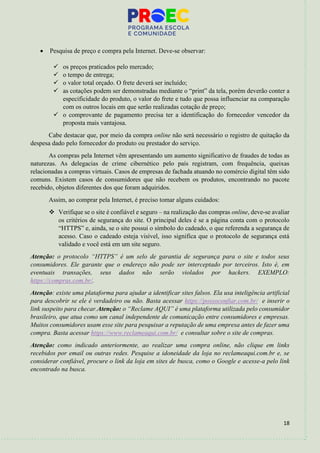 18
• Pesquisa de preço e compra pela Internet. Deve-se observar:
✓ os preços praticados pelo mercado;
✓ o tempo de entrega;
✓ o valor total orçado. O frete deverá ser incluído;
✓ as cotações podem ser demonstradas mediante o “print” da tela, porém deverão conter a
especificidade do produto, o valor do frete e tudo que possa influenciar na comparação
com os outros locais em que serão realizadas cotação de preço;
✓ o comprovante de pagamento precisa ter a identificação do fornecedor vencedor da
proposta mais vantajosa.
Cabe destacar que, por meio da compra online não será necessário o registro de quitação da
despesa dado pelo fornecedor do produto ou prestador do serviço.
As compras pela Internet vêm apresentando um aumento significativo de fraudes de todas as
naturezas. As delegacias de crime cibernético pelo país registram, com frequência, queixas
relacionadas a compras virtuais. Casos de empresas de fachada atuando no comércio digital têm sido
comuns. Existem casos de consumidores que não recebem os produtos, encontrando no pacote
recebido, objetos diferentes dos que foram adquiridos.
Assim, ao comprar pela Internet, é preciso tomar alguns cuidados:
❖ Verifique se o site é confiável e seguro – na realização das compras online, deve-se avaliar
os critérios de segurança do site. O principal deles é se a página conta com o protocolo
“HTTPS” e, ainda, se o site possui o símbolo do cadeado, o que referenda a segurança de
acesso. Caso o cadeado esteja visível, isso significa que o protocolo de segurança está
validado e você está em um site seguro.
Atenção: o protocolo “HTTPS” é um selo de garantia de segurança para o site e todos seus
consumidores. Ele garante que o endereço não pode ser interceptado por terceiros. Isto é, em
eventuais transações, seus dados não serão violados por hackers. EXEMPLO:
https://compras.com.br/.
Atenção: existe uma plataforma para ajudar a identificar sites falsos. Ela usa inteligência artificial
para descobrir se ele é verdadeiro ou não. Basta acessar https://possoconfiar.com.br/ e inserir o
link suspeito para checar.Atenção: o “Reclame AQUI” é uma plataforma utilizada pelo consumidor
brasileiro, que atua como um canal independente de comunicação entre consumidores e empresas.
Muitos consumidores usam esse site para pesquisar a reputação de uma empresa antes de fazer uma
compra. Basta acessar https://www.reclameaqui.com.br/ e consultar sobre o site de compras.
Atenção: como indicado anteriormente, ao realizar uma compra online, não clique em links
recebidos por email ou outras redes. Pesquise a idoneidade da loja no reclameaqui.com.br e, se
considerar confiável, procure o link da loja em sites de busca, como o Google e acesse-a pelo link
encontrado na busca.
 