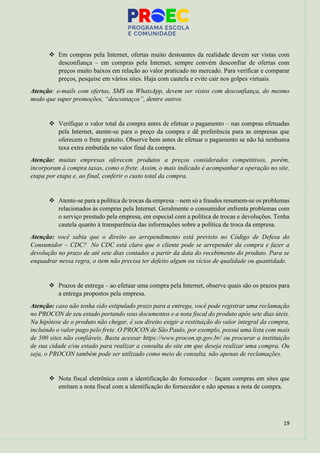 19
❖ Em compras pela Internet, ofertas muito destoantes da realidade devem ser vistas com
desconfiança – em compras pela Internet, sempre convém desconfiar de ofertas com
preços muito baixos em relação ao valor praticado no mercado. Para verificar e comparar
preços, pesquise em vários sites. Haja com cautela e evite cair nos golpes virtuais.
Atenção: e-mails com ofertas, SMS ou WhatsApp, devem ser vistos com desconfiança, do mesmo
modo que super promoções, “descontaços”, dentre outros.
❖ Verifique o valor total da compra antes de efetuar o pagamento – nas compras efetuadas
pela Internet, atente-se para o preço da compra e dê preferência para as empresas que
oferecem o frete gratuito. Observe bem antes de efetuar o pagamento se não há nenhuma
taxa extra embutida no valor final da compra.
Atenção: muitas empresas oferecem produtos a preços considerados competitivos, porém,
incorporam à compra taxas, como o frete. Assim, o mais indicado é acompanhar a operação no site,
etapa por etapa e, ao final, conferir o custo total da compra.
❖ Atente-se para a política de trocas da empresa – nem só a fraudes resumem-se os problemas
relacionados às compras pela Internet. Geralmente o consumidor enfrenta problemas com
o serviço prestado pela empresa, em especial com a política de trocas e devoluções. Tenha
cautela quanto à transparência das informações sobre a política de troca da empresa.
Atenção: você sabia que o direito ao arrependimento está previsto no Código de Defesa do
Consumidor – CDC? No CDC está claro que o cliente pode se arrepender da compra e fazer a
devolução no prazo de até sete dias contados a partir da data do recebimento do produto. Para se
enquadrar nessa regra, o item não precisa ter defeito algum ou vícios de qualidade ou quantidade.
❖ Prazos de entrega – ao efetuar uma compra pela Internet, observe quais são os prazos para
a entrega propostos pela empresa.
Atenção: caso não tenha sido estipulado prazo para a entrega, você pode registrar uma reclamação
no PROCON de seu estado portando seus documentos e a nota fiscal do produto após sete dias úteis.
Na hipótese de o produto não chegar, é seu direito exigir a restituição do valor integral da compra,
incluindo o valor pago pelo frete. O PROCON de São Paulo, por exemplo, possui uma lista com mais
de 500 sites não confiáveis. Basta acessar https://www.procon.sp.gov.br/ ou procurar a instituição
de sua cidade e/ou estado para realizar a consulta do site em que deseja realizar uma compra. Ou
seja, o PROCON também pode ser utilizado como meio de consulta, não apenas de reclamações.
❖ Nota fiscal eletrônica com a identificação do fornecedor – façam compras em sites que
emitam a nota fiscal com a identificação do fornecedor e não apenas a nota de compra.
 