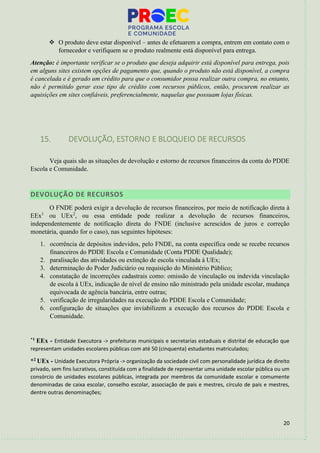 20
❖ O produto deve estar disponível – antes de efetuarem a compra, entrem em contato com o
fornecedor e verifiquem se o produto realmente está disponível para entrega.
Atenção: é importante verificar se o produto que deseja adquirir está disponível para entrega, pois
em alguns sites existem opções de pagamento que, quando o produto não está disponível, a compra
é cancelada e é gerado um crédito para que o consumidor possa realizar outra compra, no entanto,
não é permitido gerar esse tipo de crédito com recursos públicos, então, procurem realizar as
aquisições em sites confiáveis, preferencialmente, naquelas que possuam lojas físicas.
15. DEVOLUÇÃO, ESTORNO E BLOQUEIO DE RECURSOS
Veja quais são as situações de devolução e estorno de recursos financeiros da conta do PDDE
Escola e Comunidade.
DEVOLUÇÃO DE RECURSOS
O FNDE poderá exigir a devolução de recursos financeiros, por meio de notificação direta à
EEx1
ou UEx2
, ou essa entidade pode realizar a devolução de recursos financeiros,
independentemente de notificação direta do FNDE (inclusive acrescidos de juros e correção
monetária, quando for o caso), nas seguintes hipóteses:
1. ocorrência de depósitos indevidos, pelo FNDE, na conta específica onde se recebe recursos
financeiros do PDDE Escola e Comunidade (Conta PDDE Qualidade);
2. paralisação das atividades ou extinção de escola vinculada à UEx;
3. determinação do Poder Judiciário ou requisição do Ministério Público;
4. constatação de incorreções cadastrais como: omissão de vinculação ou indevida vinculação
de escola à UEx, indicação de nível de ensino não ministrado pela unidade escolar, mudança
equivocada de agência bancária, entre outras;
5. verificação de irregularidades na execução do PDDE Escola e Comunidade;
6. configuração de situações que inviabilizem a execução dos recursos do PDDE Escola e
Comunidade.
*1 EEx - Entidade Executora -> prefeituras municipais e secretarias estaduais e distrital de educação que
representam unidades escolares públicas com até 50 (cinquenta) estudantes matriculados;
*2 UEx - Unidade Executora Própria -> organização da sociedade civil com personalidade jurídica de direito
privado, sem fins lucrativos, constituída com a finalidade de representar uma unidade escolar pública ou um
consórcio de unidades escolares públicas, integrada por membros da comunidade escolar e comumente
denominadas de caixa escolar, conselho escolar, associação de pais e mestres, círculo de pais e mestres,
dentre outras denominações;
 