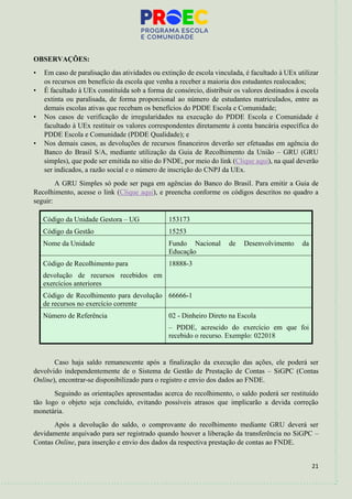 21
OBSERVAÇÕES:
• Em caso de paralisação das atividades ou extinção de escola vinculada, é facultado à UEx utilizar
os recursos em benefício da escola que venha a receber a maioria dos estudantes realocados;
• É facultado à UEx constituída sob a forma de consórcio, distribuir os valores destinados à escola
extinta ou paralisada, de forma proporcional ao número de estudantes matriculados, entre as
demais escolas ativas que recebam os benefícios do PDDE Escola e Comunidade;
• Nos casos de verificação de irregularidades na execução do PDDE Escola e Comunidade é
facultado à UEx restituir os valores correspondentes diretamente à conta bancária específica do
PDDE Escola e Comunidade (PDDE Qualidade); e
• Nos demais casos, as devoluções de recursos financeiros deverão ser efetuadas em agência do
Banco do Brasil S/A, mediante utilização da Guia de Recolhimento da União – GRU (GRU
simples), que pode ser emitida no sítio do FNDE, por meio do link (Clique aqui), na qual deverão
ser indicados, a razão social e o número de inscrição do CNPJ da UEx.
A GRU Simples só pode ser paga em agências do Banco do Brasil. Para emitir a Guia de
Recolhimento, acesse o link (Clique aqui), e preencha conforme os códigos descritos no quadro a
seguir:
Código da Unidade Gestora – UG 153173
Código da Gestão 15253
Nome da Unidade Fundo Nacional de Desenvolvimento da
Educação
Código de Recolhimento para
devolução de recursos recebidos em
exercícios anteriores
18888-3
Código de Recolhimento para devolução
de recursos no exercício corrente
66666-1
Número de Referência 02 - Dinheiro Direto na Escola
– PDDE, acrescido do exercício em que foi
recebido o recurso. Exemplo: 022018
Caso haja saldo remanescente após a finalização da execução das ações, ele poderá ser
devolvido independentemente de o Sistema de Gestão de Prestação de Contas – SiGPC (Contas
Online), encontrar-se disponibilizado para o registro e envio dos dados ao FNDE.
Seguindo as orientações apresentadas acerca do recolhimento, o saldo poderá ser restituído
tão logo o objeto seja concluído, evitando possíveis atrasos que implicarão a devida correção
monetária.
Após a devolução do saldo, o comprovante do recolhimento mediante GRU deverá ser
devidamente arquivado para ser registrado quando houver a liberação da transferência no SiGPC –
Contas Online, para inserção e envio dos dados da respectiva prestação de contas ao FNDE.
 