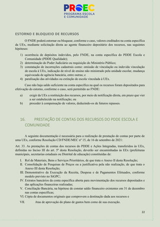 22
ESTORNO E BLOQUEIO DE RECURSOS
O FNDE poderá estornar ou bloquear, conforme o caso, valores creditados na conta específica
da UEx, mediante solicitação direta ao agente financeiro depositário dos recursos, nas seguintes
hipóteses:
1) ocorrência de depósitos indevidos, pelo FNDE, na conta específica do PDDE Escola e
Comunidade (PDDE Qualidade);
2) determinação do Poder Judiciário ou requisição do Ministério Público;
3) constatação de incorreções cadastrais como: omissão de vinculação ou indevida vinculação
de escola à UEx, indicação de nível de ensino não ministrado pela unidade escolar, mudança
equivocada de agência bancária, entre outras; e
4) paralisação das atividades ou extinção de escola vinculada à UEx.
Caso não haja saldo suficiente na conta específica na qual os recursos foram depositados para
efetivação do estorno, conforme o caso, será permitido ao FNDE:
a) exigir da UEx a restituição dos recursos, por meio de notificação direta, em prazo que vier
a ser estabelecido na notificação; ou
b) proceder à compensação de valores, deduzindo-os de futuros repasses.
16. PRESTAÇÃO DE CONTAS DOS RECURSOS DO PDDE ESCOLA E
COMUNIDADE
A seguinte documentação é necessária para a realização de prestação de contas por parte de
uma UEx, conforme Resolução CD/FNDE/MEC nº 15, de 16 de setembro de 2021:
Art. 33. As prestações de contas dos recursos do PDDE e Ações Integradas, transferidos às UEx,
definidas no Inciso III do art. 5º desta Resolução, deverão ser encaminhadas às EEx (prefeituras
municipais, secretarias estaduais ou Distrital de educação) constituídas de:
I. Rol de Materiais, Bens e Serviços Prioritários, de que trata o Anexo II desta Resolução;
II. Consolidação de Pesquisas de Preços ou a justificativa pela não realização, de que trata o
Anexo III desta Resolução;
III. Demonstrativo da Execução da Receita, Despesa e de Pagamentos Efetuados, conforme
modelo previsto no SiGPC;
IV. Extratos bancários da conta específica aberta para movimentação dos recursos depositados e
das aplicações financeiras realizadas;
V. Conciliação Bancária, na hipótese de constar saldo financeiro existentes em 31 de dezembro
nas contas específicas;
VI. Cópia de documentos originais que comprovem a destinação dada aos recursos e
VII. Atas de aprovação do plano de gastos bem como de sua execução.
 