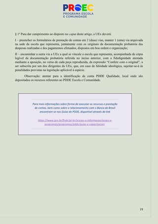 23
§ 1º Para dar cumprimento ao disposto no caput deste artigo, a UEx deverá:
I – preencher os formulários de prestação de contas em 2 (duas) vias, manter 1 (uma) via arquivada
na sede da escola que representa, juntamente com os originais da documentação probatória das
despesas realizadas e dos pagamentos efetuados, dispostos em boa ordem e organização;
II – encaminhar a outra via a UEx a qual se vincule a escola que representa, acompanhada de cópia
legível da documentação probatória referida no inciso anterior, com a fidedignidade atestada
mediante a aposição, no verso de cada peça reproduzida, da expressão “Confere com o original”, a
ser subscrita por um dos dirigentes da UEx, que, em caso de falsidade ideológica, sujeitar-se-á às
penalidades previstas na legislação aplicável à espécie.
Observação: atentar para a identificação da conta PDDE Qualidade, local onde são
depositados os recursos referentes ao PDDE Escola e Comunidade.
Para mais informações sobre forma de executar os recursos e prestação
de contas, bem como sobre o relacionamento com o Banco do Brasil
encontram-se nos Guias do PDDE, disponível através do link
https://www.gov.br/fnde/pt-br/acesso-a-informacao/acoes-e-
programas/programas/pdde/guias-e-capacitacoes.
 