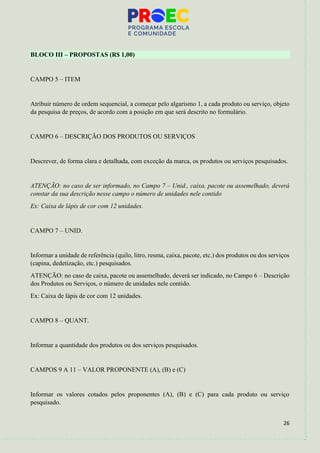 26
BLOCO III – PROPOSTAS (R$ 1,00)
CAMPO 5 – ITEM
Atribuir número de ordem sequencial, a começar pelo algarismo 1, a cada produto ou serviço, objeto
da pesquisa de preços, de acordo com a posição em que será descrito no formulário.
CAMPO 6 – DESCRIÇÃO DOS PRODUTOS OU SERVIÇOS
Descrever, de forma clara e detalhada, com exceção da marca, os produtos ou serviços pesquisados.
ATENÇÃO: no caso de ser informado, no Campo 7 – Unid., caixa, pacote ou assemelhado, deverá
constar da sua descrição nesse campo o número de unidades nele contido
Ex: Caixa de lápis de cor com 12 unidades.
CAMPO 7 – UNID.
Informar a unidade de referência (quilo, litro, resma, caixa, pacote, etc.) dos produtos ou dos serviços
(capina, dedetização, etc.) pesquisados.
ATENÇÃO: no caso de caixa, pacote ou assemelhado, deverá ser indicado, no Campo 6 – Descrição
dos Produtos ou Serviços, o número de unidades nele contido.
Ex: Caixa de lápis de cor com 12 unidades.
CAMPO 8 – QUANT.
Informar a quantidade dos produtos ou dos serviços pesquisados.
CAMPOS 9 A 11 – VALOR PROPONENTE (A), (B) e (C)
Informar os valores cotados pelos proponentes (A), (B) e (C) para cada produto ou serviço
pesquisado.
 
