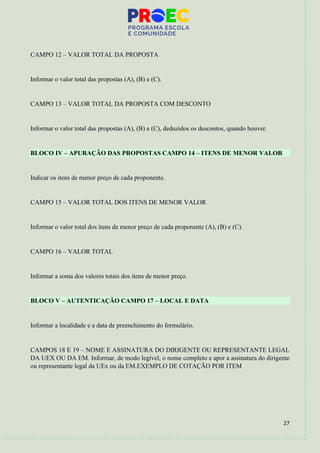 27
CAMPO 12 – VALOR TOTAL DA PROPOSTA
Informar o valor total das propostas (A), (B) e (C).
CAMPO 13 – VALOR TOTAL DA PROPOSTA COM DESCONTO
Informar o valor total das propostas (A), (B) e (C), deduzidos os descontos, quando houver.
BLOCO IV – APURAÇÃO DAS PROPOSTAS CAMPO 14 – ITENS DE MENOR VALOR
Indicar os itens de menor preço de cada proponente.
CAMPO 15 – VALOR TOTAL DOS ITENS DE MENOR VALOR
Informar o valor total dos itens de menor preço de cada proponente (A), (B) e (C).
CAMPO 16 – VALOR TOTAL
Informar a soma dos valores totais dos itens de menor preço.
BLOCO V – AUTENTICAÇÃO CAMPO 17 – LOCAL E DATA
Informar a localidade e a data de preenchimento do formulário.
CAMPOS 18 E 19 – NOME E ASSINATURA DO DIRIGENTE OU REPRESENTANTE LEGAL
DA UEX OU DA EM. Informar, de modo legível, o nome completo e apor a assinatura do dirigente
ou representante legal da UEx ou da EM.EXEMPLO DE COTAÇÃO POR ITEM
 