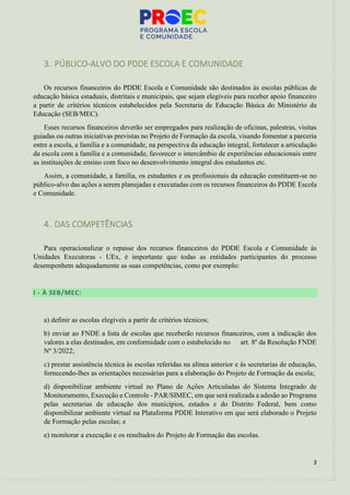 3
3. PÚBLICO-ALVO DO PDDE ESCOLA E COMUNIDADE
Os recursos financeiros do PDDE Escola e Comunidade são destinados às escolas públicas de
educação básica estaduais, distritais e municipais, que sejam elegíveis para receber apoio financeiro
a partir de critérios técnicos estabelecidos pela Secretaria de Educação Básica do Ministério da
Educação (SEB/MEC).
Esses recursos financeiros deverão ser empregados para realização de oficinas, palestras, visitas
guiadas ou outras iniciativas previstas no Projeto de Formação da escola, visando fomentar a parceria
entre a escola, a família e a comunidade, na perspectiva da educação integral, fortalecer a articulação
da escola com a família e a comunidade, favorecer o intercâmbio de experiências educacionais entre
as instituições de ensino com foco no desenvolvimento integral dos estudantes etc.
Assim, a comunidade, a família, os estudantes e os profissionais da educação constituem-se no
público-alvo das ações a serem planejadas e executadas com os recursos financeiros do PDDE Escola
e Comunidade.
4. DAS COMPETÊNCIAS
Para operacionalizar o repasse dos recursos financeiros do PDDE Escola e Comunidade às
Unidades Executoras - UEx, é importante que todas as entidades participantes do processo
desempenhem adequadamente as suas competências, como por exemplo:
I - À SEB/MEC:
a) definir as escolas elegíveis a partir de critérios técnicos;
b) enviar ao FNDE a lista de escolas que receberão recursos financeiros, com a indicação dos
valores a elas destinados, em conformidade com o estabelecido no art. 8º da Resolução FNDE
Nº 3/2022;
c) prestar assistência técnica às escolas referidas na alínea anterior e às secretarias de educação,
fornecendo-lhes as orientações necessárias para a elaboração do Projeto de Formação da escola;
d) disponibilizar ambiente virtual no Plano de Ações Articuladas do Sistema Integrado de
Monitoramento, Execução e Controle - PAR/SIMEC, em que será realizada a adesão ao Programa
pelas secretarias de educação dos municípios, estados e do Distrito Federal, bem como
disponibilizar ambiente virtual na Plataforma PDDE Interativo em que será elaborado o Projeto
de Formação pelas escolas; e
e) monitorar a execução e os resultados do Projeto de Formação das escolas.
 