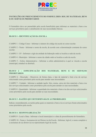 33
INSTRUÇÕES DE PREENCHIMENTO DO FORMULÁRIO: ROL DE MATERIAIS, BENS
E/OU SERVIÇOS PRIORITÁRIOS
O formulário deve ser preenchido pela escola beneficiária para informar os materiais e bens e/ou
serviços prioritários para o atendimento de suas necessidades básicas.
BLOCO 1 - IDENTIFICAÇÃO DA ESCOLA
CAMPO 1 - Código Censo - Informar o número do código da escola no censo escolar.
CAMPO 2 - Nome - Informar o nome da escola, de acordo com a denominação constante do censo
escolar.
CAMPO 3 - UF - Informar a sigla da unidade da federação onde se localiza a sede da escola.
CAMPO 4 - Município - Informar o nome da cidade onde se localiza a sede da escola.
CAMPO 5 - Esfera Administrativa - Informar a esfera administrativa à qual se vincula a escola
(municipal, estadual ou distrital).
BLOCO 2 - ESPECIFICAÇÃO DOS MATERIAIS, BENS E/ OU SERVIÇOS
PRIORITÁRIOS
CAMPO 6 - Descrição - Descrever, de forma clara, o tipo de material e bem e/ou do serviço
selecionado como prioritário pela escola para atender suas necessidades.
CAMPO 7 - Unidade - Informar a unidade (quilo, litro, resma, caixa etc) dos materiais e bens e/ou
dos serviços selecionados como prioritários pela escola para atender as suas necessidades.
CAMPO 8 - Quantidade - Informar a quantidade dos materiais e bens e/ou dos serviços selecionados
como prioritários pela escola para atender as suas necessidades.
BLOCO 3 - RAZÕES QUE DETERMINARAM AS PRIORIDADES
Indicar, resumidamente, as razões pelas quais os materiais e bens e/ou os serviços foram selecionados
como prioritários pela escola.
BLOCO 4 - RESPONSABILIZAÇÃO
CAMPO 9 - Local e Data - Informar o local (município) e a data de preenchimento do formulário.
CAMPO 10 - Nome e Assinatura do (a) Diretor (a) da Escola - Informar, legível, o nome completo e
a assinatura do (a) diretor (a) ou representante legal da escola.
 