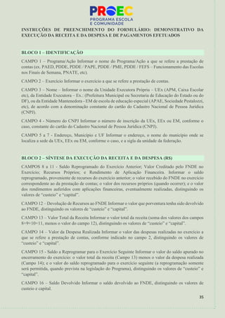 35
INSTRUÇÕES DE PREENCHIMENTO DO FORMULÁRIO: DEMONSTRATIVO DA
EXECUÇÃO DA RECEITA E DA DESPESA E DE PAGAMENTOS EFETUADOS
BLOCO 1 – IDENTIFICAÇÃO
CAMPO 1 – Programa/Ação Informar o nome do Programa/Ação a que se refere a prestação de
contas (ex. PAED, PDDE, PDDE / PAPE, PDDE / PME, PDDE / FEFS – Funcionamento das Escolas
nos Finais de Semana, PNATE, etc).
CAMPO 2 – Exercício Informar o exercício a que se refere a prestação de contas.
CAMPO 3 – Nome – Informar o nome da Unidade Executora Própria – UEx (APM, Caixa Escolar
etc), da Entidade Executora – Ex.: (Prefeitura Municipal ou Secretaria de Educação do Estado ou do
DF), ou da Entidade Mantenedora - EM de escola de educação especial (APAE, Sociedade Pestalozzi,
etc), de acordo com a denominação constante do cartão do Cadastro Nacional de Pessoa Jurídica
(CNPJ).
CAMPO 4 - Número do CNPJ Informar o número de inscrição da UEx, EEx ou EM, conforme o
caso, constante do cartão do Cadastro Nacional de Pessoa Jurídica (CNPJ).
CAMPO 5 a 7 - Endereço, Município e UF Informar o endereço, o nome do município onde se
localiza a sede da UEx, EEx ou EM, conforme o caso, e a sigla da unidade da federação.
BLOCO 2 – SÍNTESE DA EXECUÇÃO DA RECEITA E DA DESPESA (R$)
CAMPOS 8 a 11 - Saldo Reprogramado do Exercício Anterior; Valor Creditado pelo FNDE no
Exercício; Recursos Próprios; e Rendimento de Aplicação Financeira. Informar o saldo
reprogramado, proveniente de recursos do exercício anterior; o valor recebido do FNDE no exercício
correspondente ao da prestação de contas; o valor dos recursos próprios (quando ocorrer); e o valor
dos rendimentos auferidos com aplicações financeiras, eventualmente realizadas, distinguindo os
valores de “custeio” e “capital”.
CAMPO 12 – Devolução de Recursos ao FNDE Informar o valor que porventura tenha sido devolvido
ao FNDE, distinguindo os valores de “custeio” e “capital”.
CAMPO 13 – Valor Total da Receita Informar o valor total da receita (soma dos valores dos campos
8+9+10+11, menos o valor do campo 12), distinguindo os valores de “custeio” e “capital”.
CAMPO 14 – Valor da Despesa Realizada Informar o valor das despesas realizadas no exercício a
que se refere a prestação de contas, conforme indicado no campo 2, distinguindo os valores de
“custeio” e “capital”.
CAMPO 15 - Saldo a Reprogramar para o Exercício Seguinte Informar o valor do saldo apurado no
encerramento do exercício: o valor total da receita (Campo 13) menos o valor da despesa realizada
(Campo 14); e o valor do saldo reprogramado para o exercício seguinte (a reprogramação somente
será permitida, quando prevista na legislação do Programa), distinguindo os valores de “custeio” e
“capital”.
CAMPO 16 – Saldo Devolvido Informar o saldo devolvido ao FNDE, distinguindo os valores de
custeio e capital.
 