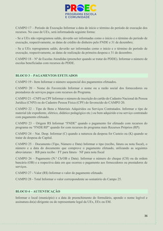36
CAMPO 17 – Período de Execução Informar a data de início e término do período de execução dos
recursos. No caso de UEx, será informadoda seguinte forma:
- Se a UEx não reprogramou saldo, deverão ser informadas como o início e o término do período de
execução, respectivamente, as datas de crédito do dinheiro pelo FNDE e 31 de dezembro;
- Se a UEx reprogramou saldo, deverão ser informadas como o início e o término do período de
execução, respectivamente, as datas de realização da primeira despesa e 31 de dezembro.
CAMPO 18 – Nº de Escolas Atendidas (preencher quando se tratar do PDDE). Informar o número de
escolas beneficiadas com recursos do PDDE.
BLOCO 3 – PAGAMENTOS EFETUADOS
CAMPO 19 - Item Informar o número sequencial dos pagamentos efetuados.
CAMPO 20 – Nome do Favorecido Informar o nome ou a razão social dos fornecedores ou
prestadores de serviços pagos com recursos do Programa.
CAMPO 21 - CNPJ ou CPF Informar o número de inscrição do cartão do Cadastro Nacional de Pessoa
Jurídica (CNPJ) ou do Cadastro Pessoa Física (CPF) do favorecido do CAMPO 20.
CAMPO 22 – Tipo de Bens e Materiais Adquiridos ou Serviços Contratados. Informar o tipo de
material (de expediente, elétrico, didático pedagógico etc.) ou bem adquirido e/ou serviço contratado
com pagamento efetuado.
CAMPO 23 – Origem R$ Informar “FNDE” quando o pagamento for efetuado com recursos do
programa ou “FNDE/RP” quando for com recursos do programa mais Recursos Próprios (RP).
CAMPO 24 – Nat. Desp. Informar (C) quando a natureza da despesa for Custeio ou (K) quando se
tratar de despesa de Capital.
CAMPO 25 – Documento (Tipo, Número e Data) Informar o tipo (recibo, fatura ou nota fiscal), o
número e a data do documento que comprove o pagamento efetuado, utilizando as seguintes
abreviaturas: · RB para recibo · FT para fatura · NF para nota fiscal
CAMPO 26 – Pagamento (N.º Ch/OB e Data). Informar o número do cheque (CH) ou da ordem
bancária (OB) e a respectiva data em que ocorreu o pagamento aos fornecedores ou prestadores de
serviços.
CAMPO 27 - Valor (R$) Informar o valor do pagamento efetuado.
CAMPO 28 - Total Informar o valor correspondente ao somatório do Campo 25.
BLOCO 4 – AUTENTICAÇÃO
Informar o local (município) e a data de preenchimento do formulário, apondo o nome legível e
assinatura do(a) dirigente ou do representante legal da UEx, EEx ou EM.
 
