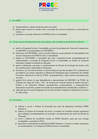 4
II - Ao FNDE:
a) operacionalizar o repasse financeiro para as escolas;
b) prestar apoio técnico às escolas sobre a execução dos recursos financeiros e a prestação de
contas; e
c) monitorar a execução financeira do PDDE Escola e Comunidade.
III - À Secretaria de Educação dos municípios, dos estados e do Distrito Federal:
a) aderir ao Programa Escola e Comunidade, por meio da assinatura do Termo de Compromisso
na SEB/MEC a ser preenchido no PAR/SIMEC;
b) selecionar, no PAR/SIMEC, entre as escolas elegíveis, as que poderão ser contempladas com
recursos financeiros do PDDE Escola e Comunidade;
c) indicar no PAR/SIMEC o articulador que será o responsável pelo acompanhamento da
implementação e execução do Programa Escola e Comunidade, no âmbito da secretaria
municipal, estadual ou distrital de educação;
d) apoiar a elaboração, execução e o monitoramento do Projeto de Formação da escola, a fim
de contribuir para a efetividade do Programa;
e) incentivar, em sua rede de ensino, as escolas elegíveis que não possuem UEx a adotarem tal
providência, nos termos sugeridos no Manual de Orientações para Constituição de Unidade
Executora, disponível no sítio do FNDE, assegurando-lhes o apoio técnico necessário para
esse fim;
f) garantir livre acesso às suas dependências a representantes da SEB/MEC, do FNDE, do
Tribunal de Contas da União - TCU, do Sistema de Controle Interno do Poder Executivo
Federal e do Ministério Público, prestando-lhes esclarecimentos e fornecendo-lhes
documentos requeridos, quando em missão de acompanhamento, fiscalização e auditoria; e
g) zelar para que as escolas integrantes de sua rede de ensino cumpram as disposições do inciso
IV deste artigo.
IV - À escola:
a) elaborar e enviar o Projeto de Formação por meio da plataforma eletrônica PDDE
Interativo;
b) indicar, no Projeto de Formação da escola, o membro do Conselho Escolar responsável
pela validação, acompanhamento da execução e monitoramento das ações do Projeto de
Formação;
c) ativar o cadastro do conselheiro escolar no PDDE Interativo, para que esse consiga
acompanhar a execução do Proec.
d) preencher as informações na plataforma PDDE Interativo e fornecer os dados necessários
ao monitoramento e à avaliação do PDDE Escola e Comunidade;
 