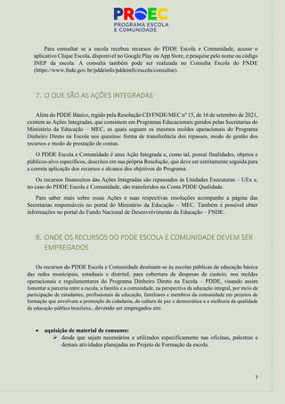 7
Para consultar se a escola recebeu recursos do PDDE Escola e Comunidade, acesse o
aplicativo Clique Escola, disponível no Google Play ou App Store, e pesquise pelo nome ou código
INEP da escola. A consulta também pode ser realizada no Consulta Escola do FNDE
(https://www.fnde.gov.br/pddeinfo/pddeinfo/escola/consultar).
7. O QUE SÃO AS AÇÕES INTEGRADAS
Além do PDDE Básico, regido pela Resolução CD/FNDE/MEC nº 15, de 16 de setembro de 2021,
existem as Ações Integradas, que consistem em Programas Educacionais geridos pelas Secretarias do
Ministério da Educação – MEC, os quais seguem os mesmos moldes operacionais do Programa
Dinheiro Direto na Escola nos quesitos: forma de transferência dos repasses, modo de gestão dos
recursos e modo de prestação de contas.
O PDDE Escola e Comunidade é uma Ação Integrada e, como tal, possui finalidades, objetos e
públicos-alvo específicos, descritos em sua própria Resolução, que deve ser estritamente seguida para
a correta aplicação dos recursos e alcance dos objetivos do Programa.
Os recursos financeiros das Ações Integradas são repassados às Unidades Executoras – UEx e,
no caso do PDDE Escola e Comunidade, são transferidos na Conta PDDE Qualidade.
Para saber mais sobre essas Ações e suas respectivas resoluções acompanhe a página das
Secretarias responsáveis no portal do Ministério da Educação – MEC. Também é possível obter
informações no portal do Fundo Nacional de Desenvolvimento da Educação – FNDE.
8. ONDE OS RECURSOS DO PDDE ESCOLA E COMUNIDADE DEVEM SER
EMPREGADOS
Os recursos do PDDE Escola e Comunidade destinam-se às escolas públicas de educação básica
das redes municipais, estaduais e distrital, para cobertura de despesas de custeio, nos moldes
operacionais e regulamentares do Programa Dinheiro Direto na Escola – PDDE, visando assim
fomentar a parceria entre a escola, a família e a comunidade, na perspectiva da educação integral, por meio da
participação de estudantes, profissionais da educação, familiares e membros da comunidade em projetos de
formação que envolvam a promoção da cidadania, da cultura de paz e democrática e a melhoria da qualidade
da educação pública brasileira., devendo ser empregados em:
• aquisição de material de consumo:
➢ desde que sejam necessários e utilizados especificamente nas oficinas, palestras e
demais atividades planejadas no Projeto de Formação da escola.
 