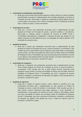 8
• contratação de profissionais especializados:
➢ desde que seja necessário para proferir palestras, realizar oficinas ou outras atividades
especializadas necessárias à implementação das atividades planejadas no Projeto de
Formação da escola, observando a vedação de contratação de agente público da ativa
e outros gastos com pessoal. Para verificar orientações sobre a contratação de pessoa
física, verificar no passo 12 desse documento.
• contratação de serviços:
➢ desde que o serviço seja estritamente necessário para a implementação da ação
proposta no Projeto de Formação da escola, é possível justificar o investimento,
observando as vedações quanto à aplicação de recursos do PDDE Escola e
Comunidade, especialmente o pagamento a empresas privadas que tenham em seu
quadro societário servidor público da ativa, ou empregado de empresa pública ou de
sociedade de economia mista.
• aquisição de lanche:
➢ desde que o lanche seja estritamente necessário para a implementação da ação
proposta no Projeto de Formação da escola, é possível justificar o investimento. Cabe
ressaltar que não se pode utilizar recursos financeiros para festividades ou alimentação
escolar, porém, caso haja necessidade de realizar uma atividade, dentro da finalidade
do Programa Escola e Comunidade, que exija a presença de pessoas (famílias na escola
ou em alguma visita guiada) durante um longo período, um lanche (alimentação e/ou
hidratação) pode ser necessário e justificável o gasto.
• contratação de transporte:
➢ desde que o transporte seja estritamente necessário para a implementação da ação
Visita Guiada proposta no Projeto de Formação da escola, é possível justificar o
investimento. Cabe ressaltar que não se pode utilizar recursos financeiros para
transporte escolar, porém, caso haja necessidade de realizar uma atividade, dentro da
finalidade do Programa Escola e Comunidade, que exija o transporte de pessoas
(famílias, estudantes e profissionais da educação) em alguma Visita Guiada pode ser
necessário e justificável o gasto.
• aquisição de ingressos:
➢ desde que a compra do ingresso (museu, centro cultural ou científico etc.) seja
estritamente necessária para a implementação da ação proposta no Projeto de
Formação da escola, é possível justificar o investimento. Cabe ressaltar que não se
pode utilizar recursos financeiros para pagar ingressos a locais destinados ao
entretenimento, como parques de diversão ou locais voltados a festividades, porém,
caso haja necessidade de realizar uma atividade, dentro da finalidade do Programa
Escola e Comunidade, que exija a presença de familiares, estudantes e profissionais
da educação em alguma visita guiada que exija a compra de ingresso pode ser
necessário e justificável o gasto.
 