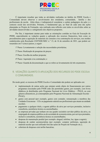 9
É importante ressaltar que todas as atividades realizadas no âmbito do PDDE Escola e
Comunidade devem observar o envolvimento dos estudantes, comunidade, família e dos
profissionais da escola. Além disso, é indispensável considerar o caráter pedagógico da ação e o
contexto social dos envolvidos. Portanto, é fundamental que, ao final de cada uma das ações
planejadas no Projeto de Formação, seja realizada uma reflexão com todos os envolvidos sobre as
atividades desenvolvidas e o atingimento dos objetivos propostos.
Por fim, é importante atentar para todas as orientações contidas no Guia de Execução do
PDDE, especialmente as vedações quanto a aplicação dos recursos financeiros, bem como os
procedimentos para a aquisição de materiais de consumo e/ou contratações de serviços, nos moldes
estabelecidos pela Resolução CD/FNDE/MEC n º 15, de 16 de setembro de 2021, que podem ser
resumidos em 5 (cinco) passos, a seguir:
1º Passo: Levantamento e seleção das necessidades prioritárias;
2º Passo: Realização de pesquisas de preços;
3º Passo: Escolha da melhor proposta;
4º Passo: Aquisição e/ou contratação; e
5º Passo: Guarda da documentação a que se refere ao levantamento de três orçamentos.
9. VEDAÇÕES QUANTO À APLICAÇÃO DOS RECURSOS DO PDDE ESCOLA
E COMUNIDADE.
De modo geral, os recursos do PDDE Escola e Comunidade não podem ser aplicados em:
• implementação de outras ações que estejam sendo objeto de financiamento por outros
programas executados pelo FNDE (não são permitidos gastos, por exemplo, com livros
didáticos já distribuídos pelo Programa Nacional do Livro Didático – PNLD, ou com
gêneros alimentícios, já contemplados pelo Programa Nacional de Alimentação Escolar –
PNAE);
• gastos com pessoal (por exemplo, gastos com contador, remuneração a membros das
Unidades Executoras – UEx ou pagamento salarial aos profissionais que atuam na unidade
escolar);
• pagamento a qualquer título, a agente público da ativa por serviços prestados, inclusive
consultoria, assistência técnica ou assemelhados;
• as empresas privadas que tenham em seu quadro societário servidor público da ativa, ou
empregado de empresa pública ou de sociedade de economia mista, por serviços prestados,
inclusive consultoria, assistência técnica ou assemelhados;
• despesas de manutenção predial (por exemplo: aluguel, telefone, luz, água e esgoto);
• despesas de caráter assistencialista (por exemplo: comprar uniformes, aquisição de
material escolar que será utilizado fora das ações do Projeto de Formação etc.);
• cobertura de despesas com tarifas bancárias;
 