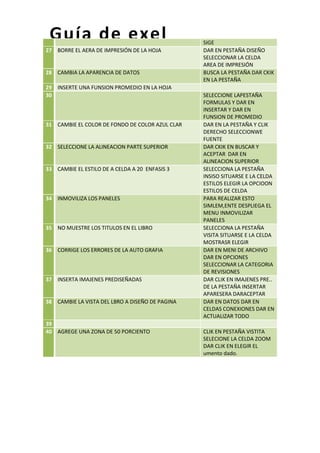 Guía de exel
27 BORRE EL AERA DE IMPRESIÓN DE LA HOJA

28 CAMBIA LA APARENCIA DE DATOS
29 INSERTE UNA FUNSION PROMEDIO EN LA HOJA
30

31 CAMBIE EL COLOR DE FONDO DE COLOR AZUL CLAR

32 SELECCIONE LA ALINEACION PARTE SUPERIOR

33 CAMBIE EL ESTILO DE A CELDA A 20 ENFASIS 3

34 INMOVILIZA LOS PANELES

35 NO MUESTRE LOS TITULOS EN EL LIBRO

36 CORRIGE LOS ERRORES DE LA AUTO GRAFIA

37 INSERTA IMAJENES PREDISEÑADAS

38 CAMBIE LA VISTA DEL LBRO A DISEÑO DE PAGINA

39
40 AGREGE UNA ZONA DE 50 PORCIENTO

SIGE
DAR EN PESTAÑA DISEÑO
SELECCIONAR LA CELDA
AREA DE IMPRESIÓN
BUSCA LA PESTAÑA DAR CKIK
EN LA PESTAÑA
SELECCIONE LAPESTAÑA
FORMULAS Y DAR EN
INSERTAR Y DAR EN
FUNSION DE PROMEDIO
DAR EN LA PESTAÑA Y CLIK
DERECHO SELECCIONWE
FUENTE
DAR CKIK EN BUSCAR Y
ACEPTAR DAR EN
ALINEACION SUPERIOR
SELECCIONA LA PESTAÑA
INSISO SITUARSE E LA CELDA
ESTILOS ELEGIR LA OPCIOON
ESTILOS DE CELDA
PARA REALIZAR ESTO
SIMLEM,ENTE DESPLIEGA EL
MENU INMOVILIZAR
PANELES
SELECCIONA LA PESTAÑA
VISITA SITUARSE E LA CELDA
MOSTRASR ELEGIR
DAR EN MENI DE ARCHIVO
DAR EN OPCIONES
SELECCIONAR LA CATEGORIA
DE REVISIONES
DAR CLIK EN IMAJENES PRE..
DE LA PESTAÑA INSERTAR
APARESERA DARACEPTAR
DAR EN DATOS DAR EN
CELDAS CONEXIONES DAR EN
ACTUALIZAR TODO
CLIK EN PESTAÑA VISTITA
SELECIONE LA CELDA ZOOM
DAR CLIK EN ELEGIR EL
umento dado.

 