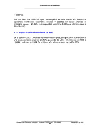 GUIA PARA EXPORTAR A PERU
             ____________________________________________________


(104,59%).

Por otro lado, los productos que disminuyeron en este mismo año fueron los
siguientes: bombones, caramelos, confites y pastillas sin cacao (incluido el
chocolate blanco) (-24,05%) y de capacidad superior a 0,33 l pero inferior o igual a
1 l (-23,43%).


2.2.2. Importaciones colombianas de Perú

En el período 2002 – 2004 las importaciones de productos peruanos aumentaron a
una tasa promedio anual de 28,43%, pasando de US$ 160 millones en 2002 a
US$ 261 millones en 2004. En el último año, el crecimiento fue del 34,90%.




         ____________________________________________________
  Ministerio de Comercio, Industria y Turismo - PROEXPORT COLOMBIA   Septiembre de 2005
                                                     17
 