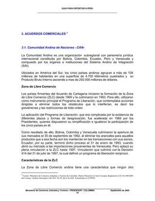 GUIA PARA EXPORTAR A PERU
                   ____________________________________________________




3. ACUERDOS COMERCIALES 4



3.1. Comunidad Andina de Naciones - CAN-

La Comunidad Andina es una organización subregional con personería jurídica
internacional constituida por Bolivia, Colombia, Ecuador, Perú y Venezuela y
compuesto por los órganos e instituciones del Sistema Andino de Integración
(SAI).

Ubicados en América del Sur, los cinco países andinos agrupan a más de 109
millones de habitantes en una superficie de 4.700 kilómetros cuadrados y su
Producto Bruto Interno asciende a mas de 292 000 millones de dólares.

Zona de Libre Comercio

Los países firmantes del Acuerdo de Cartagena iniciaron la formación de la Zona
de Libre Comercio (ZLC) desde 1969 y la culminaron en 1993. Para ello, utilizaron
como instrumento principal el Programa de Liberación, que contemplaba acciones
dirigidas a eliminar todos los obstáculos que lo interferían, es decir los
gravámenes y las restricciones de todo orden.

La aplicación del Programa de Liberación, que era complicada por la existencia de
diferentes plazos y formas de desgravación, fue acelerada en 1989 por los
Presidentes, quienes dispusieron su simplificación e igualaron la participación de
los cinco países en él.

Como resultado de ello, Bolivia, Colombia y Venezuela culminaron la apertura de
sus mercados el 30 de septiembre de 1992, al eliminar los aranceles para aquellos
productos que a esa fecha aún los mantenían en las transacciones con sus socios.
Ecuador, por su parte, terminó dicho proceso el 31 de enero de 1993, cuando
abrió su mercado a las importaciones provenientes de Venezuela. Perú aplazó su
plena vinculación a la ZLC hasta 1997. Vinculación que culminó con la Decisión
414 del 31 de julio de 1997, la cual definió un programa de liberación reciproco.

Características de la ZLC

La Zona de Libre Comercio andina tiene una característica que ningún otro

4
  Fuente: Ministerio de Comercio, Industria y Turismo de Colombia. Diario Oficial de la Unión Europea, Reglamento (CE) No.980/2005
del Consejo. Análisis Descriptivo del ACC No.59, de la ALADI. Actualizados el 25/09/05.



             ____________________________________________________
    Ministerio de Comercio, Industria y Turismo - PROEXPORT COLOMBIA                                   Septiembre de 2005
                                                       18
 
