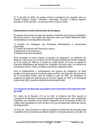 GUIA PARA EXPORTAR A PERU
             ____________________________________________________




El 14 de abril de 2003, los países andinos completaron los acuerdos para un
Arancel Externo Común. Colombia, Venezuela, Ecuador y Bolivia lograron
conciliar el 100% del AEC, en tanto que Perú el 62 por ciento.



Ordenamiento Jurídico del Acuerdo de Cartagena

El conjunto de normas que rigen las acciones inherentes al proceso de integración
del Grupo Andino y que regulan las relaciones entre sus Países Miembros, están
contemplados e n los siguientes protocolos:

1) Acuerdo de Cartagena, sus Protocolos Modificatorios e instrumentos
adicionales
2) Tratado de Creación del Tribunal de Justicia
3) Decisiones de la Comisión y
4) Resoluciones de la Secretaría

Para consolidar el nuevo impulso al proceso de integración, se adelantó una
Reforma Institucional, en el marco del VIII Consejo Presidencial Andino realizado
el 10 de marzo de 1996 en la ciudad de Trujillo (Perú), en la que se aprobó el
Protocolo Modificatorio del Acuerdo de Cartagena. De este modo, se conformó la
Comunidad Andina - CAN y el Sistema Andino de Integración (SAI).

Para el fortalecimiento y profundización del proceso de integración, se debe
resaltar el Acuerdo para la vinculación plena de Perú a la Zona de Libre Comercio
de la Comunidad Andina, que se adoptó en julio de 1997. Se estableció un
programa de liberación gradual que se inició en agosto de 1997 y se prolongará
hasta el año 2005, cuando se deberá dar la liberación total.



3.2. Programa de liberación arancelaria entre Colombia y Perú (Decisión 414
de CAN)

Por medio de la Decisión 414 de la CAN, el Gobierno del Perú asumió el
cronograma de liberación arancelaria para las importaciones de 4.182 subpartidas
originarias que proceden de los países integrantes de la Comunidad Andina, las
cuales están agrupadas en ocho anexos a los que corresponden diferentes tramos
de desgravación.

La Zona de Libre Comercio en vigencia, establece la liberación de aranceles total
o paulatina de los productos que deben ingresar al mercado peruano; para ello, se



         ____________________________________________________
  Ministerio de Comercio, Industria y Turismo - PROEXPORT COLOMBIA   Septiembre de 2005
                                                     20
 