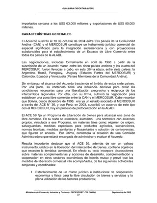 GUIA PARA EXPORTAR A PERU
              ____________________________________________________


importados cercana a los US$ 63.000 millones y exportaciones de US$ 80.000
millones.

CARACTERÍSTICAS GENERALES

El Acuerdo suscrito el 18 de octubre de 2004 entre tres países de la Comunidad
Andina (CAN) y el MERCOSUR constituye un instrumento jurídico comercial de
especial significado para la integración sudamericana y con proyecciones
substanciales para el establecimiento de un Espacio de Libre Comercio entre
todos los países de la ALADI.

Las negociaciones, iniciadas formalmente en abril de 1998 a partir de la
suscripción de un acuerdo marco entre los cinco países andinos y los cuatro del
MERCOSUR, fueron llevadas a cabo, en esta última etapa, entre siete países: la
Argentina, Brasil, Paraguay, Uruguay (Estados Partes del MERCOSUR) y
Colombia, Ecuador y Venezuela (Países Miembros de la Comunidad Andina).

Sin embargo, el alcance del Acuerdo trasciende el ámbito de estos siete países.
Por una parte, su contenido tiene una influencia decisiva para crear las
condiciones necesarias para una liberalización progresiva y recíproca de los
intercambios regionales. Por otro, con su firma, culminó la negociación para
establecer una zona libre comercio entre la CAN y el MERCOSUR. Cabe recordar
que Bolivia, desde diciembre de 1996, era ya un estado asociado al MERCOSUR
a través del ACE N° 36, y que Perú, en 2003, suscribió un acuerdo de este tipo
con el MERCOSUR, hoy en proceso de protocolización en la ALADI.

El ACE 59 fija un Programa de Liberación de bienes para alcanzar una zona de
libre comercio. En su texto se establece, asimismo, una normativa con alcances
propios, vinculada a ese Programa, en materias tales como: régimen de origen,
salvaguardias, medidas especiales para productos agrícolas, subvenciones,
normas técnicas, medidas sanitarias y fitosanitarias y solución de controversias,
que figuran en anexos. Por último, contempla la creación de una Comisión
Administradora que estará encargada de administrar y evaluar el Acuerdo.

Resulta importante destacar que el ACE 59, además de ser un valioso
instrumento jurídico en la liberación del intercambio de bienes, contiene objetivos
que exceden la temática comercial. En efecto su texto incorpora disposiciones
sobre materias complementarias y acciones de desarrollo, complementación y
cooperación en otros sectores económicos de interés mutuo y prevé que las
medidas de liberación comercial irán acompañadas, de las siguientes actividades
conjuntas y coordinadas:

       §    Establecimiento de un marco jurídico e institucional de cooperación
            económica y física para la libre circulación de bienes y servicios y la
            plena utilización de los factores productivos;


           ____________________________________________________
   Ministerio de Comercio, Industria y Turismo - PROEXPORT COLOMBIA   Septiembre de 2005
                                                      22
 