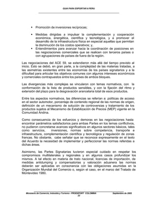 GUIA PARA EXPORTAR A PERU
             ____________________________________________________




      §    Promoción de inversiones recíprocas;

      §    Medidas dirigidas a impulsar la complementación y cooperación
           económica, energética, científica y tecnológica, y a promover el
           desarrollo de la infraestructura física en especial aquellas que permitan
           la disminución de los costos operativos; y,
      §    Entendimientos para avanzar hacia la coordinación de posiciones en
           las negociaciones comerciales que se realicen con terceros países o
           con agrupaciones de países de fuera de la región.

Las negociaciones del ACE 59, se extendieron más allá del tiempo previsto al
inicio. Esto se debió, en gran parte, a la complejidad de las materias tratadas, a
las asimetrías existentes entre las economías de los países signatarios y a la
dificultad para articular los objetivos comunes con algunos intereses económicos
y comerciales contrapuestos entre los países de ambos bloques.

Las divergencias más complejas se vincularon con temas normativos, con la
conformación de la lista de productos sensibles, y con la fijación del ritmo y
extensión del plazo para la desgravación arancelaria total de esos productos.

Entre los aspectos normativos, las diferencias se referían a: políticas de acceso
en el sector automotor, porcentaje de contenido regional de las normas de origen,
definición de un mecanismo de solución de controversias y tratamiento de los
productos sujetos al Mecanismo de Estabilización de Precios (MEP) vigente en la
Comunidad Andina.

Como consecuencia de los esfuerzos y demoras en las negociaciones hasta
encontrar parámetros satisfactorios para ambas Partes en los temas conflictivos,
no pudieron concretarse avances significativos en algunos sectores básicos, tales
como servicios,      inversiones, normas sobre competencia, transporte e
infraestructura, complementación científica y tecnológica y regulación de zonas
francas. No obstante, cabe señalar que se reconoce expresamente en el texto
del Acuerdo la necesidad de implementar y perfeccionar las normas referidas a
dichas áreas.

Asimismo, las Partes Signatarias tuvieron especial cuidado en respetar los
compromisos multilaterales y regionales y en algunos casos profundizar los
mismos. A tal efecto en materia de trato nacional, licencias de importación, de
medidas antidumping y compensatorias y valoración aduanera las normas
deberán ser aplicadas en consonancia con las obligaciones asumidas en la
Organización Mundial del Comercio o, según el caso, en el marco del Tratado de
Montevideo 1980.




          ____________________________________________________
  Ministerio de Comercio, Industria y Turismo - PROEXPORT COLOMBIA   Septiembre de 2005
                                                     23
 