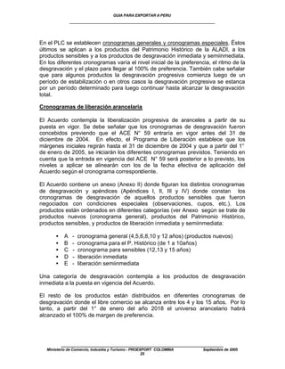 GUIA PARA EXPORTAR A PERU
                ____________________________________________________


En el PLC se establecen cronogramas generales y cronogramas especiales. Éstos
últimos se aplican a los productos del Patrimonio Histórico de la ALADI, a los
productos sensibles y a los productos de desgravación inmediata y semiinmediata.
En los diferentes cronogramas varía el nivel inicial de la preferencia, el ritmo de la
desgravación y el plazo para llegar al 100% de preferencia. También cabe señalar
que para algunos productos la desgravación progresiva comienza luego de un
período de estabilización o en otros casos la desgravación progresiva se estanca
por un período determinado para luego continuar hasta alcanzar la desgravación
total.

Cronogramas de liberación arancelaria

El Acuerdo contempla la liberalización progresiva de aranceles a partir de su
puesta en vigor. Se debe señalar que los cronogramas de desgravación fueron
concebidos previendo que el ACE N° 59 entraría en vigor antes del 31 de
diciembre de 2004. En efecto, el Programa de Liberación establece que los
márgenes iniciales regirán hasta el 31 de diciembre de 2004 y que a partir del 1°
de enero de 2005, se iniciarán los diferentes cronogramas previstos. Teniendo en
cuenta que la entrada en vigencia del ACE N° 59 será posterior a lo previsto, los
niveles a aplicar se alinearán con los de la fecha efectiva de aplicación del
Acuerdo según el cronograma correspondiente.

El Acuerdo contiene un anexo (Anexo II) donde figuran los distintos cronogramas
de desgravación y apéndices (Apéndices I, II, III y IV) donde constan los
cronogramas de desgravación de aquellos productos sensibles que fueron
negociados con condiciones especiales (observaciones, cupos, etc.). Los
productos están ordenados en diferentes categorías (ver Anexo según se trate de
productos nuevos (cronograma general), productos del Patrimonio Histórico,
productos sensibles, y productos de liberación inmediata y semiinmediata:

       •    A    -   cronograma general (4,5,6,8,10 y 12 años) (productos nuevos)
       •    B    -   cronograma para el P. Histórico (de 1 a 10años)
       •    C    -   cronograma para sensibles (12,13 y 15 años)
       •    D    -   liberación inmediata
       •    E    -   liberación semiinmediata

Una categoría de desgravación contempla a los productos de desgravación
inmediata a la puesta en vigencia del Acuerdo.

El resto de los productos están distribuidos en diferentes cronogramas de
desgravación donde el libre comercio se alcanza entre los 4 y los 15 años. Por lo
tanto, a partir del 1° de enero del año 2018 el universo arancelario habrá
alcanzado el 100% de margen de preferencia.




           ____________________________________________________
   Ministerio de Comercio, Industria y Turismo - PROEXPORT COLOMBIA   Septiembre de 2005
                                                      25
 