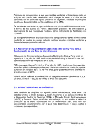 GUIA PARA EXPORTAR A PERU
              ____________________________________________________


Asimismo se comprometen a que sus medidas sanitarias y fitosanitarias solo se
apliquen en cuanto sean necesarias para proteger la salud y la vida de las
personas y de los animales o para preservar los vegetales, basadas en principios
científicos, de conformidad con lo establecido en la OMC.

Se establecen mecanismos y procedimientos con plazos debidamente acordados,
a través de los cuales las Partes adelantarán procesos de armonización y
equivalencia de sus respectivas medidas, como instrumento de facilitación del
comercio.

Se incorporaron también disposiciones sobre transparencia y contra-notificaciones
mediante las cuales los países deberán notificar aquellas medidas sanitarias y
fitosanitarias que pretendan adoptar.


3.4. Acuerdo de Complementación Económica entre Chile y Perú para la
Conformación de una Zona de Libre Comercio

El Acuerdo de Complementación Económica No.38 entre Chile y Perú, entró en
vigencia el 1º de julio de 1998, tendrá duración indefinida y la liberación total del
comercio recíproco se completará en el 2016.

El Programa de Liberación inició el 1º de julio de 1998 y tendrá una desgravación
inmediata y Reducciones graduales para diferentes nóminas de productos, que se
cumplirán en períodos de 5, 10, 15 y 18 años, para quedar totalmente exentos de
gravámenes en el 2016.

Para el Sector Textil se acordó efectuar las desgravaciones en períodos de 3, 5, 6
y 8 años, entre el 1º de julio de 1998 y el 1º de julio del 2006.



3.5. Sistema Generalizado de Preferencias

Este beneficio es otorgado por algunos países desarrollados, entre ellos: Los
Estados Unidos, la Unión Europea y Japón. Cubriendo a los países miembros de
la Comunidad Andina de Naciones (CAN), el Mercado Común Centroamericano
(MCCA) y Panamá. Estos beneficios, sin embargo, no son dados a todos los
productos de la oferta exportadora de un determinado país, sino que son
seleccionados unilateralmente por el país más desarrollado y están sujetos a
revisión en forma periódica.




          ____________________________________________________
   Ministerio de Comercio, Industria y Turismo - PROEXPORT COLOMBIA   Septiembre de 2005
                                                      28
 