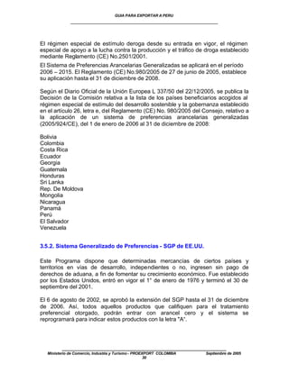 GUIA PARA EXPORTAR A PERU
             ____________________________________________________


El régimen especial de estímulo deroga desde su entrada en vigor, el régimen
especial de apoyo a la lucha contra la producción y el tráfico de droga establecido
mediante Reglamento (CE) No.2501/2001.
El Sistema de Preferencias Arancelarias Generalizadas se aplicará en el período
2006 – 2015. El Reglamento (CE) No.980/2005 de 27 de junio de 2005, establece
su aplicación hasta el 31 de diciembre de 2008.

Según el Diario Oficial de la Unión Europea L 337/50 del 22/12/2005, se publica la
Decisión de la Comisión relativa a la lista de los países beneficiarios acogidos al
régimen especial de estímulo del desarrollo sostenible y la gobernanza establecido
en el artículo 26, letra e, del Reglamento (CE) No. 980/2005 del Consejo, relativo a
la aplicación de un sistema de preferencias arancelarias generalizadas
(2005/924/CE), del 1 de enero de 2006 al 31 de diciembre de 2008:

Bolivia
Colombia
Costa Rica
Ecuador
Georgia
Guatemala
Honduras
Sri Lanka
Rep. De Moldova
Mongolia
Nicaragua
Panamá
Perú
El Salvador
Venezuela


3.5.2. Sistema Generalizado de Preferencias - SGP de EE.UU.

Este Programa dispone que determinadas mercancías de ciertos países y
territorios en vías de desarrollo, independientes o no, ingresen sin pago de
derechos de aduana, a fin de fomentar su crecimiento económico. Fue establecido
por los Estados Unidos, entró en vigor el 1° de enero de 1976 y terminó el 30 de
septiembre del 2001.

El 6 de agosto de 2002, se aprobó la extensión del SGP hasta el 31 de diciembre
de 2006. Así, todos aquellos productos que califiquen para el tratamiento
preferencial otorgado, podrán entrar con arancel cero y el sistema se
reprogramará para indicar estos productos con la letra "A“.




         ____________________________________________________
  Ministerio de Comercio, Industria y Turismo - PROEXPORT COLOMBIA   Septiembre de 2005
                                                     30
 