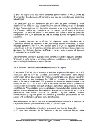 GUIA PARA EXPORTAR A PERU
             ____________________________________________________


El SGP no expira para los países africanos pertenecientes al AGOA (Acta de
Crecimiento y Oportunidades Africanas) ya que este se extiende hasta septiembre
30 del 2008.

Los productos que se benefician del SGP son de gran variedad y están
clasificados en más de 4.000 subpartidas del arancel armonizado de los Estados
Unidos. Pueden ingresar con franquicia aduanera si se importan directamente a
los Estados Unidos de cualquiera de los países beneficiarios y territorios
designados. La lista de países y exclusiones, así como la lista de productos
beneficiarios del SGP, cambiará de vez en cuando durante la vigencia de este
programa.

Tres grandes regiones se benefician del programa: países miembros de la
Comunidad Andina de Naciones -CAN-, los cuales excepto Venezuela, al recibir
mayores beneficios por el ATPA, aplican para el SGP en aquellos productos
excluidos de la ley de preferencias andinas; países miembros de la Asociación de
Naciones del Sudeste Asiático -ASEAN- y países pertenecientes al Mercado
Común del Caribe -CARICOM-.

Adicionalmente, se incluyó que los países beneficiarios deben apoyar a Estados
Unidos en la lucha contra el terrorismo. Además, se establece una prohibición
para el trabajo infantil en sus peores formas.


3.5.3. Sistema Generalizado de Preferencias - SGP Japón

El esquema SGP del Japón empezó a aplicarse el primero de agosto de 1.971,
autorizado por la Ley de Medidas Arancelarias Temporales, para otorgar
preferencias por un plazo inicial de 10 años. La autorización de otorgar trato SGP
se ha renovado en tres ocasiones: En 1.981 por 10 años, en 1.991 con validez
hasta el 31 de marzo del año 2.001, y en este último año se renovó hasta el 31 de
Marzo del año 2011. En el año 2.001 el esquema concede entrada preferencial
con exención de derechos para 226 productos agrícolas y pesqueros (de 9 dígitos
en el Sistema Armonizado) y todos los productos manufacturados, excepto las 105
partidas enumeradas en una lista negativa, a cuyos productos no se les concede
preferencias arancelarias (crudos de petróleo, algunos textiles, madera
contrachapada y algunas pieles de peletería y calzado), procedentes de 149
países y 15 territorios designados como beneficiarios.

Bajo el esquema, el Japón concede acceso preferencial unilateral al mercado de
los productos de los países que lo solicitan, a condición que:

− La economía del país o el territorio se encuentre en fase de desarrollo.
− El país sea miembro de la Conferencia de las Naciones Unidas sobre



         ____________________________________________________
  Ministerio de Comercio, Industria y Turismo - PROEXPORT COLOMBIA   Septiembre de 2005
                                                     31
 
