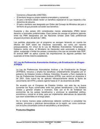 GUIA PARA EXPORTAR A PERU
             ____________________________________________________


  Comercio y Desarrollo (UNCTAD).
− El territorio tenga su propio sistema arancelario y comercial.
− El país o territorio desee recibir un beneficio especial en lo que respecta a los
  derechos de aduana.
− El país o territorio sea designado por Orden del Consejo de Ministros del país o
  territorio al que procede conceder ese beneficio.

Cuarenta y dos países (42) considerados menos adelantados (PMA) tienen
derecho a aranceles preferenciales. Esos países los escoge el gobierno japonés
entre los PMA designados por las Naciones Unidas (este trato preferencial
empezó el primero de abril de 1.980).

Las partidas abarcadas por el programa se escogen teniendo en cuenta los
efectos del SGP sobre las industrias nacionales, así como por razones
presupuestarias. En virtud de la Ley de Medidas Arancelarias Temporales, el
Gobierno (entre otros, el Ministerio de Hacienda) está autorizado a designar,
retirar, suspender o limitar los países y productos a los que se concede trato SGP.
El arancel NMF se aplica cuando las importaciones de algunas partidas han
superado el límite máximo establecido.


3.6. Ley de Preferencias Arancelarias Andinas y de Erradicación de Drogas -
ATPDEA

  La Ley de Preferencias Arancelarias Andinas y de Erradicación de Drogas
  (ATPDEA), renueva y amplía los beneficios unilateralmente otorgados por el
  gobierno de Estados Unidos a Bolivia, Colombia, Ecuador y Perú mediante la
  Ley de Preferencias Comerciales Andinas (ATPA), que venció en diciembre 4
  de 2001. Esta nueva ley se aplicará retroactivamente desde la fecha de
  vencimiento del ATPA y estará vigente hasta el 31 de diciembre de 2006.

  De acuerdo con el Congreso de Estados Unidos, con esta ley se busca
  aumentar los flujos comerciales entre los países beneficiarios y los Estados
  Unidos y generar empleo e inversión. Esto con el fin de fortalecer las
  economías de los países beneficiarios y promover la estabilidad política,
  económica y social en el área, para así implementar alternativas de desarrollo
  que sean sostenibles en el largo plazo.

  De la misma manera estas preferencias deberán contribuir a consolidar los
  valores, principios y prácticas democráticas en la región, así como continuar
  con la lucha concertada contra el narcotráfico y el terrorismo.

  Productos Elegibles




         ____________________________________________________
  Ministerio de Comercio, Industria y Turismo - PROEXPORT COLOMBIA   Septiembre de 2005
                                                     32
 