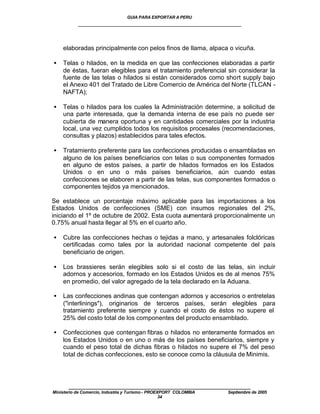 GUIA PARA EXPORTAR A PERU
           ____________________________________________________


    elaboradas principalmente con pelos finos de llama, alpaca o vicuña.

•   Telas o hilados, en la medida en que las confecciones elaboradas a partir
    de éstas, fueran elegibles para el tratamiento preferencial sin considerar la
    fuente de las telas o hilados si están considerados como short supply bajo
    el Anexo 401 del Tratado de Libre Comercio de América del Norte (TLCAN -
    NAFTA);

•   Telas o hilados para los cuales la Administración determine, a solicitud de
    una parte interesada, que la demanda interna de ese país no puede ser
    cubierta de manera oportuna y en cantidades comerciales por la industria
    local, una vez cumplidos todos los requisitos procesales (recomendaciones,
    consultas y plazos) establecidos para tales efectos.

•   Tratamiento preferente para las confecciones producidas o ensambladas en
    alguno de los países beneficiarios con telas o sus componentes formados
    en alguno de estos países, a partir de hilados formados en los Estados
    Unidos o en uno o más países beneficiarios, aún cuando estas
    confecciones se elaboren a partir de las telas, sus componentes formados o
    componentes tejidos ya mencionados.

Se establece un porcentaje máximo aplicable para las importaciones a los
Estados Unidos de confecciones (SME) con insumos regionales del 2%,
iniciando el 1º de octubre de 2002. Esta cuota aumentará proporcionalmente un
0.75% anual hasta llegar al 5% en el cuarto año.

•   Cubre las confecciones hechas o tejidas a mano, y artesanales folclóricas
    certificadas como tales por la autoridad nacional competente del país
    beneficiario de origen.

•   Los brassieres serán elegibles solo si el costo de las telas, sin incluir
    adornos y accesorios, formado en los Estados Unidos es de al menos 75%
    en promedio, del valor agregado de la tela declarado en la Aduana.

•   Las confecciones andinas que contengan adornos y accesorios o entretelas
    ("interlinings"), originarios de terceros países, serán elegibles para
    tratamiento preferente siempre y cuando el costo de éstos no supere el
    25% del costo total de los componentes del producto ensamblado.

•   Confecciones que contengan fibras o hilados no enteramente formados en
    los Estados Unidos o en uno o más de los países beneficiarios, siempre y
    cuando el peso total de dichas fibras o hilados no supere el 7% del peso
    total de dichas confecciones, esto se conoce como la cláusula de Minimis.




       ____________________________________________________
Ministerio de Comercio, Industria y Turismo - PROEXPORT COLOMBIA   Septiembre de 2005
                                                   34
 