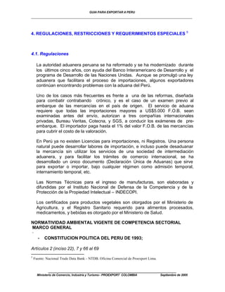 GUIA PARA EXPORTAR A PERU
_________________________________________________________________________


4. REGULACIONES, RESTRICCIONES Y REQUERIMIENTOS ESPECIALES 5



4.1. Regulaciones

     La autoridad aduanera peruana se ha reformado y se ha modernizado durante
     los últimos cinco años, con ayuda del Banco Interamericano de Desarrollo y el
     programa de Desarrollo de las Naciones Unidas. Aunque se promulgó una ley
     aduanera que facilitara el proceso de importaciones, algunos exportadores
     continúan encontrando problemas con la aduana del Perú.

     Uno de los casos más frecuentes es frente a una de las reformas, diseñada
     para combatir contrabando crónico, y es el caso de un examen previo al
     embarque de las mercancías en el país de origen. El servicio de aduana
     requiere que todas las importaciones mayores a US$5.000 F.O.B. sean
     examinadas antes del envío, autorizan a tres compañías internacionales
     privadas, Bureau Veritas, Cotecna, y SGS, a conducir los exámenes de pre-
     embarque. El importador paga hasta el 1% del valor F.O.B. de las mercancías
     para cubrir el costo de la valoración.

     En Perú ya no existen Licencias para importaciones, ni Registros. Una persona
     natural puede desarrollar labores de importación, e incluso puede desaduanar
     la mercancía sin utilizar los servicios de una sociedad de intermediación
     aduanera, y para facilitar los trámites de comercio internacional, se ha
     desarrollado un único documento (Declaración Única de Aduanas) que sirve
     para exportar o importar, bajo cualquier régimen como admisión temporal,
     internamiento temporal, etc.

     Las Normas Técnicas para el ingreso de manufacturas, son elaboradas y
     difundidas por el Instituto Nacional de Defensa de la Competencia y de la
     Protección de la Propiedad Intelectual – INDECOPI.

     Los certificados para productos vegetales son otorgados por el Ministerio de
     Agricultura, y el Registro Sanitario requerido para alimentos procesados,
     medicamentos, y bebidas es otorgado por el Ministerio de Salud.

NORMATIVIDAD AMBIENTAL VIGENTE DE COMPETENCIA SECTORIAL
MARCO GENERAL
·
  • CONSTITUCION POLITICA DEL PERU DE 1993;

Artículos 2 (inciso 22), 7 y 66 al 69
5
    Fuente: Nacional Trade Data Bank – NTDB. Oficina Comercial de Proexport Lima.


             ____________________________________________________
      Ministerio de Comercio, Industria y Turismo - PROEXPORT COLOMBIA              Septiembre de 2005
 