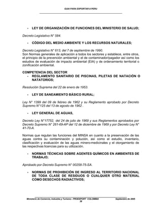 GUIA PARA EXPORTAR A PERU
             ____________________________________________________




   •   LEY DE ORGANIZACIÓN DE FUNCIONES DEL MINISTERIO DE SALUD;

Decreto Legislativo N° 584.

   •   CÓDIGO DEL MEDIO AMBIENTE Y LOS RECURSOS NATURALES;

Decreto Legislativo N° 613, del 7 de septiembre de 1990.
Son Normas generales de aplicación a todos los sectores y establece, entre otros,
el principio de la prevención ambiental y el de contaminador/pagador así como los
estudios de evaluación de impacto ambiental (EIA) y de ordenamiento territorial o
zonificación ambiental.

COMPETENCIA DEL SECTOR
  • REGLAMENTO SANITARIO DE PISCINAS, PILETAS DE NATACIÓN O
    NATATORIOS;

Resolución Suprema del 22 de enero de 1953.

   •   LEY DE SANEAMIENTO BÁSICO RURAL;

Ley N° 1399 del 09 de febreo de 1962 y su Reglamento aprobado por Decreto
Supremo N°125 del 13 de agosto de 1962 .

   •   LEY GENERAL DE AGUAS,

Decreto Ley N°17752, del 24 de julio de 1969 y sus Reglamentos aprobados por
Decreto Supremo N° 261-69-AP del 12 de diciembre de 1969 y por Decreto Ley N°
41-70-A.

Normas que regulan las funciones del MINSA en cuanto a la preservación de las
aguas contra su contaminación y polución, así como el estudio, inventario,
clasificación y evaluación de las aguas minero-medicinales y el otorgamiento de
las respectivas licencias para su utilización.

   •   NORMAS TÉCNICAS SOBRE AGENTES QUÍMICOS EN AMBIENTES DE
       TRABAJO;

Aprobado por Decreto Supremo N° 00258-75-SA.

   •   NORMAS DE PROHIBICIÓN DE INGRESO AL TERRITORIO NACIONAL
       DE TODA CLASE DE RESIDUOS O CUALQUIER OTRO MATERIAL
       COMO DESECHOS RADIACTIVOS;




         ____________________________________________________
  Ministerio de Comercio, Industria y Turismo - PROEXPORT COLOMBIA   Septiembre de 2005
                                                     38
 